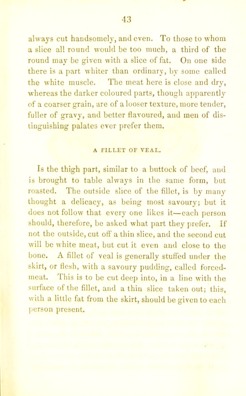 al\va3’S cut handsomeh^, and even. To those to whom a slice all round would be too much, a third of the round may bo given with a slice of fat. On one side there is a part whiter than ordinary, b_v some called the white muscle. The meat here is close and dry, whereas the darker coloured parts, though apparently of a coarser grain, are of a looser texture, more tender, fuller of gravy, and better flavoured, and men of dis- tinguishing palates ever prefer them. A FILLET OF VEAL. Is the thigh part, similar to a buttock of beef, and is brought to table always in the same form, but roasted. The outside slice of the fillet, is by many thought a delicacy, as being most savoury; but it does not follow that every one likes it—each person should, therefore, be asked what part they prefer. If not the outside, cut off a thin slice, and the second cut will be white meat, but cut it even and close to the bone. A fillet of veal is generally stuffed under the skirt, or ffcsh, with a savoury pudding, called forced- meat. This is to be cut deej) into, in a line with the surface of the fillet, and a thin slice taken out; this, with a little fat from the skirt, should be given to each person present.