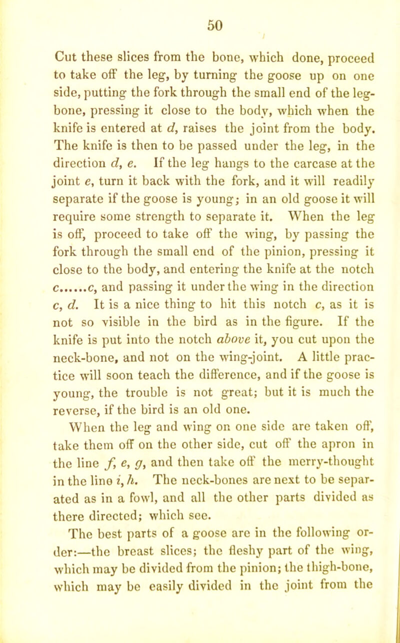 60 Cut these slices from the bone, which done, proceed to take off the leg, by turning the goose up on one side, putting the fork through the small end of the leg- bone, pressing it close to the body, which when the knife is entered at d, raises the joint from the body. The knife is then to be passed under the leg, in the direction d, e. If the leg hangs to the carcase at the joint e, turn it back with the fork, and it will readily separate if the goose is young; in an old goose it will require some strength to separate it. When the leg is off, proceed to take off the wing, by passing the fork through the small end of the pinion, pressing it close to the body, and entering the knife at the notch c c, and passing it under the wing in the direction c, d. It is a nice thing to hit this notch c, as it is not so visible in the bird as in the figure. If the knife is put into the notch above it, you cut upon the neck-bone, and not on the wing-joint. A little prac- tice will soon teach the difference, and if the goose is young, the trouble is not great; but it is much the reverse, if the bird is an old one. When the leg and wing on one side are taken off, take them off on the other side, cut off the apron in the line f, e, g, and then take off the merry-thought in the lino i, h. The neck-bones are next to be separ- ated as in a fowl, and all the other parts divided as there directed; which see. The best parts of a goose are in the following or- der;—the breast slices; the fleshy part of the wing, which may be divided from the pinion; the thigh-bone, which may be easily divided in the joint from the