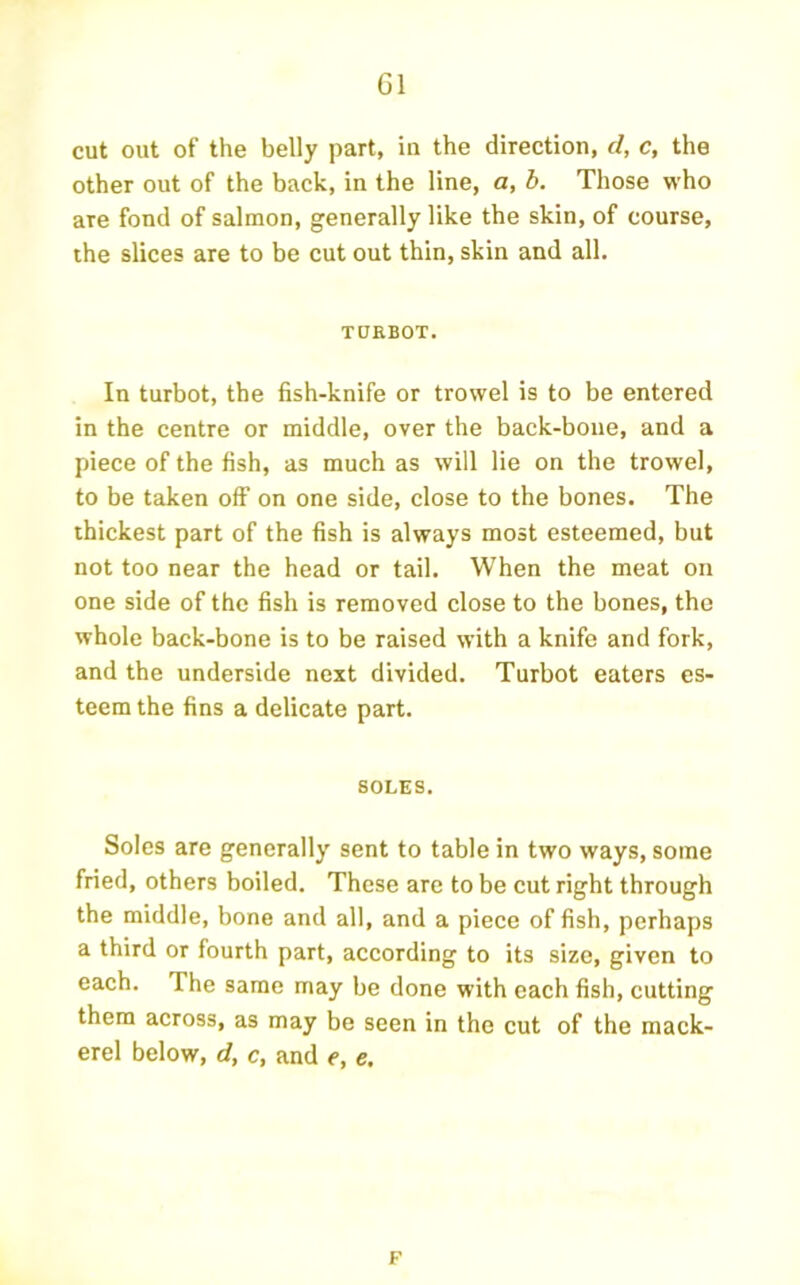 cut out of the belly part, in the direction, d, c, the other out of the back, in the line, a, b. Those who are fond of salmon, generally like the skin, of course, the slices are to be cut out thin, skin and all. TOEBOT. In turbot, the fish-knife or trowel is to be entered in the centre or middle, over the back-bone, and a piece of the fish, as much as will lie on the trowel, to be taken off on one side, close to the bones. The thickest part of the fish is always most esteemed, but not too near the head or tail. When the meat on one side of the fish is removed close to the bones, the whole back-bone is to be raised with a knife and fork, and the underside next divided. Turbot eaters es- teem the fins a delicate part. SOLES. Soles are generally sent to table in two ways, some fried, others boiled. These are to be cut right through the middle, bone and all, and a piece of fish, perhaps a third or fourth part, according to its size, given to each. The same may be done with each fish, cutting them across, as may be seen in the cut of the mack- erel below, d, c, and e, e. F