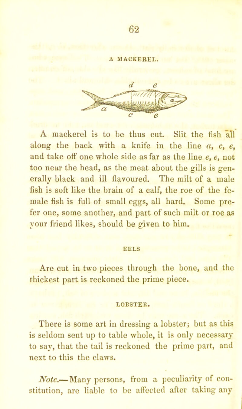 A MACKEREL. d e A mackerel is to be thus cut. Slit the fish all along the back with a knife in the line a, c, e, and take off one whole side as far as the line e, e, not too near the head, as the meat about the gills is gen- erally black and ill flavoured. The milt of a male fish is soft like the brain of a calf, the roe of the fe- male fish is full of small eggs, all hard. Some pre- fer one, some another, and part of such milt or roe as your friend likes, should be given to him. EELS Are cut in two pieces through the bone, and the thickest part is reckoned the prime piece. LOBSTER. There is some art in dressing a lobster; but as this is seldom sent up to table whole, it is onlj’ necessary to say, that the tail is reckoned the prime part, and next to this the claws. Note.— Many persons, from a ])cculiarity of con- stitution, arc liable to be aftected after taking any