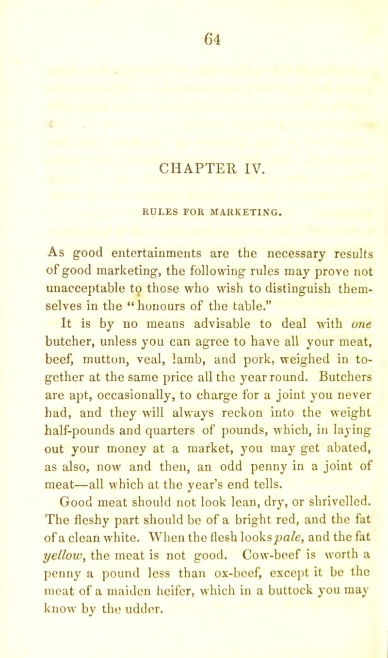 CHAPTER IV. HULKS FOR MARKETING. As good entertainments are the necessary results of good marketing, the following rules may prove not unacceptable to those who wish to distinguish them- selves in the “ honours of the table.” It is by no means advisable to deal with one butcher, unless you can agree to have all your moat, beef, mutton, veal, lamb, and pork, weighed in to- gether at the same price all the year round. Butchers are apt, occasionally, to charge for a joint you never had, and they will always reckon into the weight half-pounds and quarters of pounds, which, in laying out your money at a market, you may get abated, as also, now and then, an odd penny in a joint of meat—all which at the year’s end tells. Good meat should not look lean, dry, or shrivelled. The fleshy part should be of a bright red, and the fat of a clean w'hite. When the flesh looks pale, and the fat yellow, the meat is not good. Cow-beef is worth a penny a pound less than ox-bcef, except it be the meat of a maiden heifer, which in a buttock you may know by the udder.