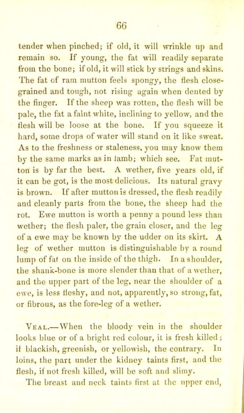 tender when pinched; if old, it will wrinkle up and remain so. If young, the fat will readily separate from the bone; if old, it will stick by strings and skins. The fat of ram mutton feels spongy, the flesh close- grained and tough, not rising again when dented by the finger. If the sheep was rotten, the flesh will be pale, the fat a faint white, inclining to yellow, and the flesh will be loose at the bone. If you squeeze it hard, some drops of water will stand on it like sweat. As to the freshness or staleness, you may know them by the same marks as in lamb; which see. Fat mut- ton is by far the best. A wether, five years old, if it can be got, is the most delicious. Its natural grav^^ is brown. If after mutton is dressed, the flesh readily and cleanly parts from the bone, the sheep had the rot. Ewe mutton is worth a penny a pound less than wether; the flesh paler, the grain closer, and the leg of a ewe may be known by the udder on its skirt. A leg of wether mutton is distinguishable by a round lump of fat on the inside of the thigh. In a shoulder, the shank-bone is more slender than that of a wether, and the upper part of the leg, near the shoulder of a ewe, is less fleshy, and not, apparently, so strong, fat, or fibrous, as the fore-lcg of a wether. Veal.—When the bloody vein in the shoulder looks blue or of a bright red colour, it is fresh killed ; if blackish, greenish, or yellowish, the contrary. In loins, the part under the kidney taints first, and the flesh, if not fresh killed, will be soft and slimy. The breast and neck taints first at the upper end.