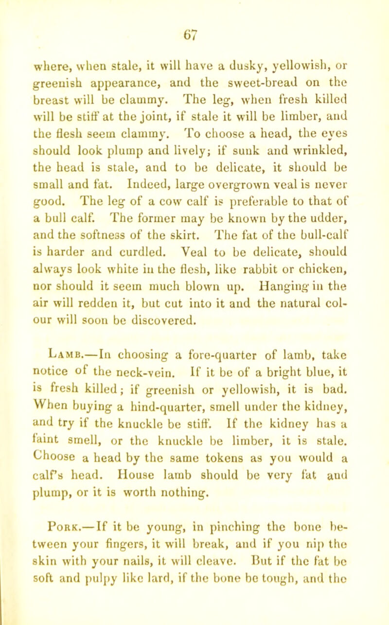 where, when stale, it will have a dusky, yellowish, or greenish appearance, and the sweet-bread on the breast will be clammy. The leg, when fresh killed will be stiff at the joint, if stale it will be limber, and the flesh seem clammy. To choose a head, the eyes should look plump and lively; if sunk and wrinkled, the head is stale, and to be delicate, it should be small and fat. Indeed, large overgrown veal is never good. The leg of a cow' calf is preferable to that of a bull calf. The former may be known by the udder, and the softness of the skirt. The fat of the bull-calf is harder and curdled. Veal to be delicate, should always look white in the flesh, like rabbit or chicken, nor should it seem much blown up. Hanging in the air will redden it, but cut into it and the natural col- our will soon be discovered. Lamb.—In choosing a fore-quarter of lamb, take notice of the neck-vein. If it be of a bright blue, it is fresh killed; if greenish or yellowish, it is bad. When buying a hind-quarter, smell under the kidney, and try if the knuckle be stiff'. If the kidney has a faint smell, or the knuckle be limber, it is stale. Choose a head by the same tokens as you would a calPs head. House lamb should be very fat and plump, or it is worth nothing. Pork.— If it be young, in pinching the bone be- tween your fingers, it will break, and if you nip the skin with your nails, it will cleave. But if the fat be soft and pulpy like lard, if the bone bo tough, and the