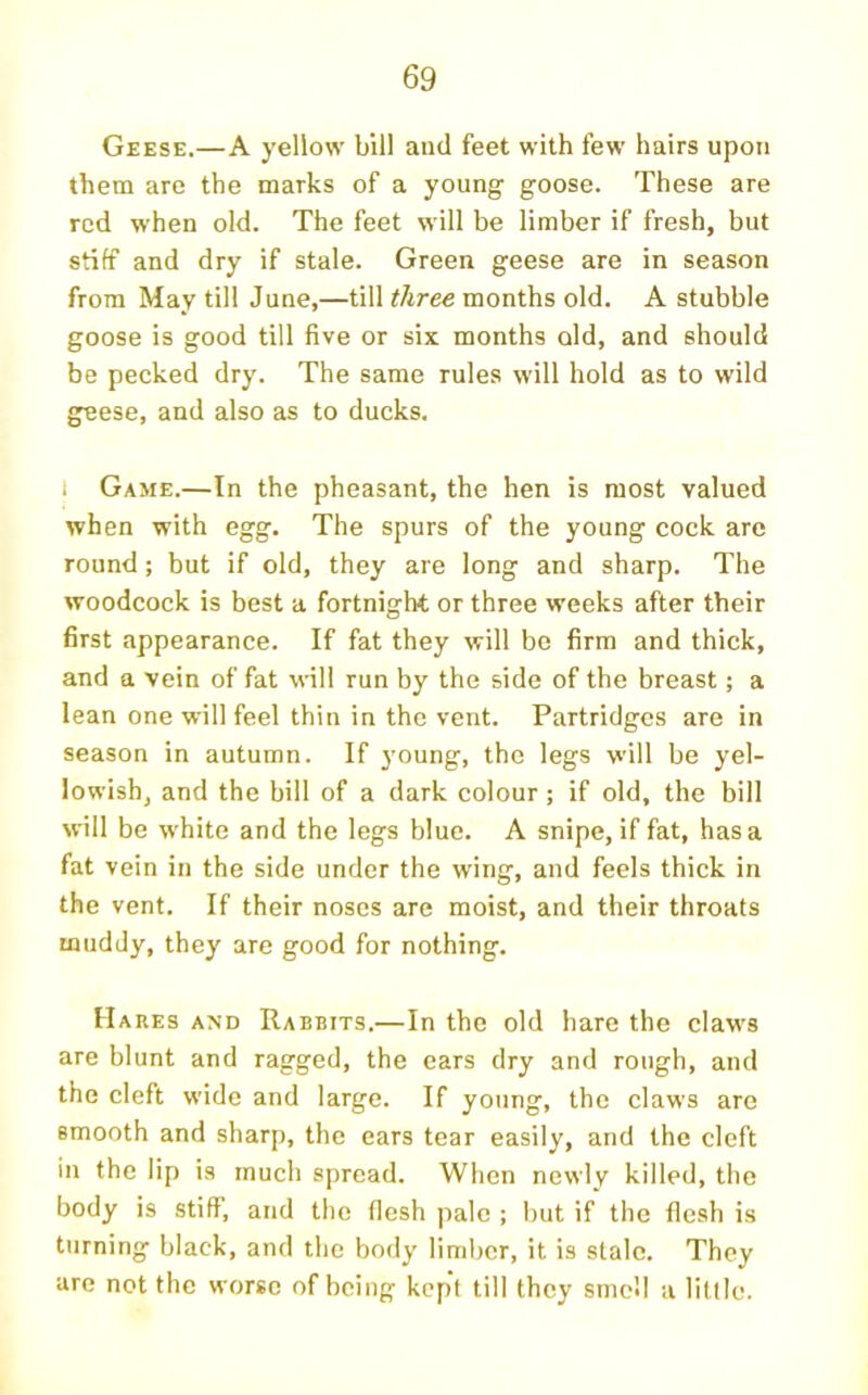 Geese.—A yellow bill and feet with few hairs upon them are the marks of a young goose. These are red when old. The feet will be limber if fresh, but stiff and dry if stale. Green geese are in season from May till June,—till three months old. A stubble goose is good till five or six months old, and should be pecked dry. The same rules will hold as to wild geese, and also as to ducks. I Game.—In the pheasant, the hen is most valued when with egg. The spurs of the young cock are round; but if old, they are long and sharp. The woodcock is best a fortnight or three weeks after their first appearance. If fat they will be firm and thick, and a vein of fat will run by the side of the breast; a lean one will feel thin in the vent. Partridges are in season in autumn. If young, the legs will be yel- lowish, and the bill of a dark colour; if old, the bill will be white and the legs blue. A snipe, if fat, has a fat vein in the side under the wing, and feels thick in the vent. If their noses are moist, and their throats muddy, they are good for nothing. Hares and Rabbits.—In the old hare the claws are blunt and ragged, the cars dry and rough, and the cleft wide and large. If young, the claws are smooth and sharp, the ears tear easily, and the cleft in the lip is much spread. When newly killed, the body is stiff, and the flesh pale ; but if the flesh is turning black, and the body limber, it is stale. They are not the worse of being kept till they smell a little.