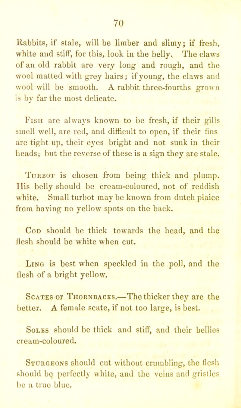 Rabbits, if stale, will be limber and slimy; if fresh, w’hite and stiff, for this, look in the belly. The claws of an old rabbit are very long and rough, and the wool matted with grey hairs; if young, the claws and wool will bo smooth. A rabbit three-fourths grown is by far the most delicate. Fish are always known to be fresh, if their gills smell well, are red, and difficult to open, if their fins are tight up, their eyes bright and not sunk in their heads; but the reverse of these is a sign they are stale. Turuot is chosen from being thick and plump. His belly should be cream-coloured, not of reddish white. Small turbot may be known from dutch plaice from having no yellow spots on the back. Cod should be thick towards the head, and the flesh should be white when cut. Ling is best when speckled in the poll, and the flesh of a bright yellow. ScATES or Thornbacks.—The thicker they arc the lictter. A female scatc, if not too large, is be.st. Soles should be thick and stiff, and their bellies cream-coloured. Sturgeons should cut without crumbling, the flesh should be perfectly white, and the veins and gristles be a true blue.