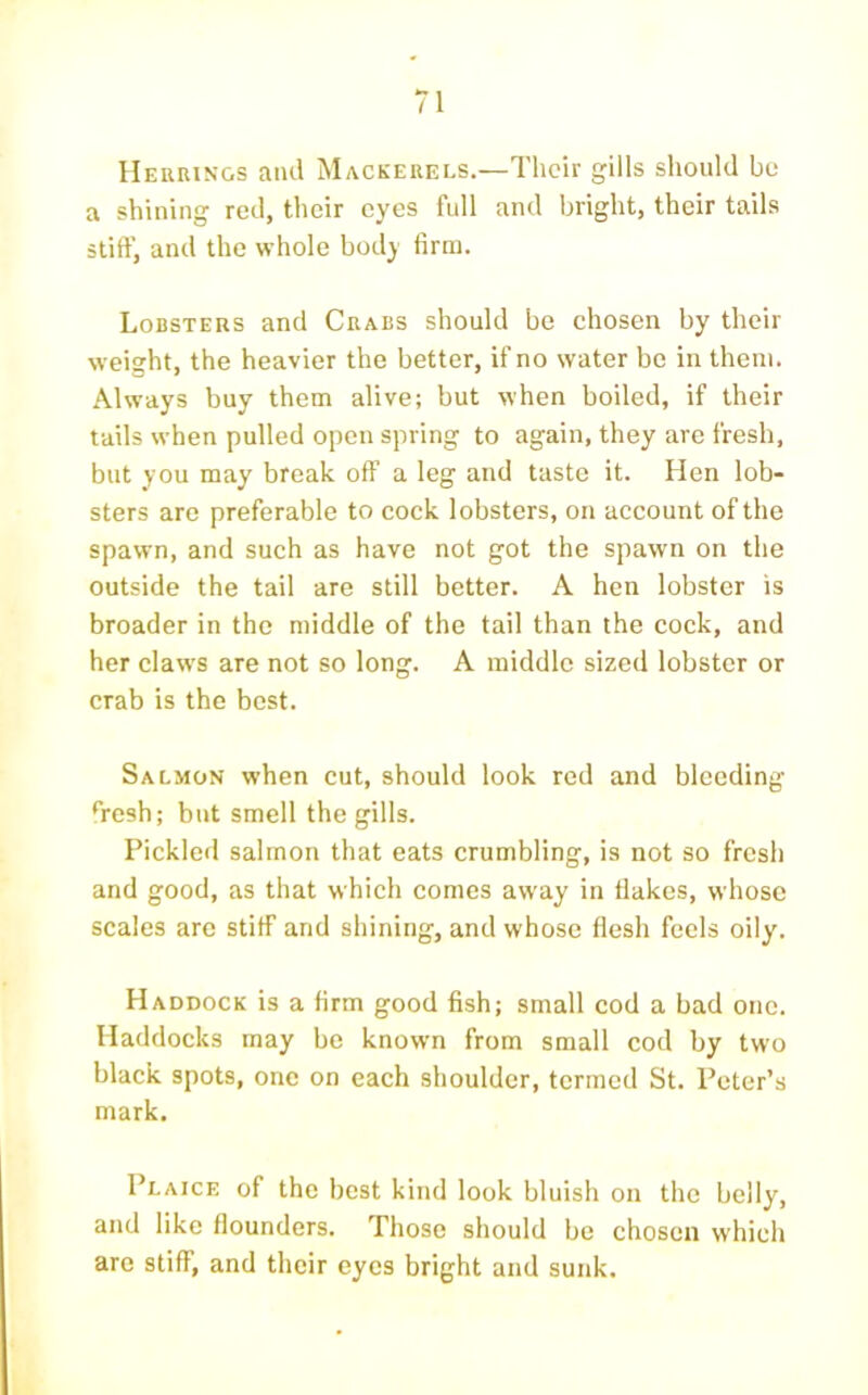 Herrings and Mackerels.—Their gills sliould be a shining red, tlicir eyes full and bright, their tails stiff, and the whole body firm. Lobsters and Crabs should be chosen by their weight, the heavier the better, if no water bo in them. Always buy them alive; but when boiled, if their tails when pulled open spring to again, they are fresh, but you may break off a leg and taste it. Hen lob- sters are preferable to cock lobsters, on account of the spawn, and such as have not got the spawn on the outside the tail are still better. A hen lobster is broader in the middle of the tail than the cock, and her claws are not so long. A middle sized lobster or crab is the best. Salmon when cut, should look red and bleeding ‘Vesh; but smell the gills. Pickled salmon that eats crumbling, is not so fresh and good, as that which comes away in flakes, whose scales are stiff and shining, and whose flesh feels oily. Haddock is a firm good fish; small cod a bad one. Haddocks may be known from small cod by two black spots, one on each shoulder, termed St. Peter’s mark. Plaice of the best kind look bluish on the belly, and like flounders. Those should be chosen which are stiff, and their eyes bright and sunk.