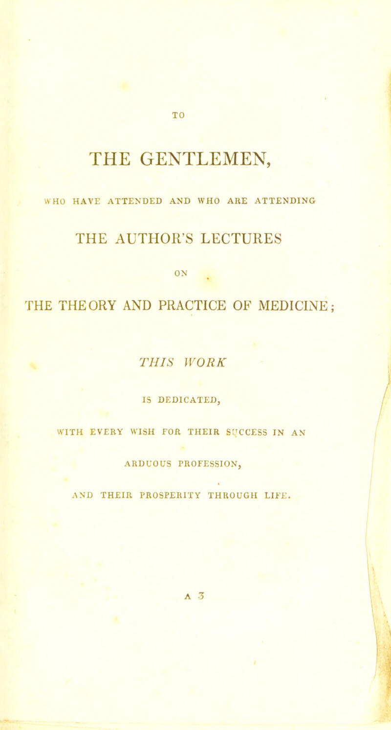 TO THE GENTLEMEN, WHO HAVE ATTENDED AND WHO ARE ATTENDING THE AUTHOR’S LECTURES ON THE THEORY AND PRACTICE OF MEDICINE; THIS WORK IS DEDICATED, WITH EVERY WISH FOR THEIR SUCCESS IN AN ARDUOUS PROFESSION, AND THEIR PROSPERITY THROUGH LIFE. A 3