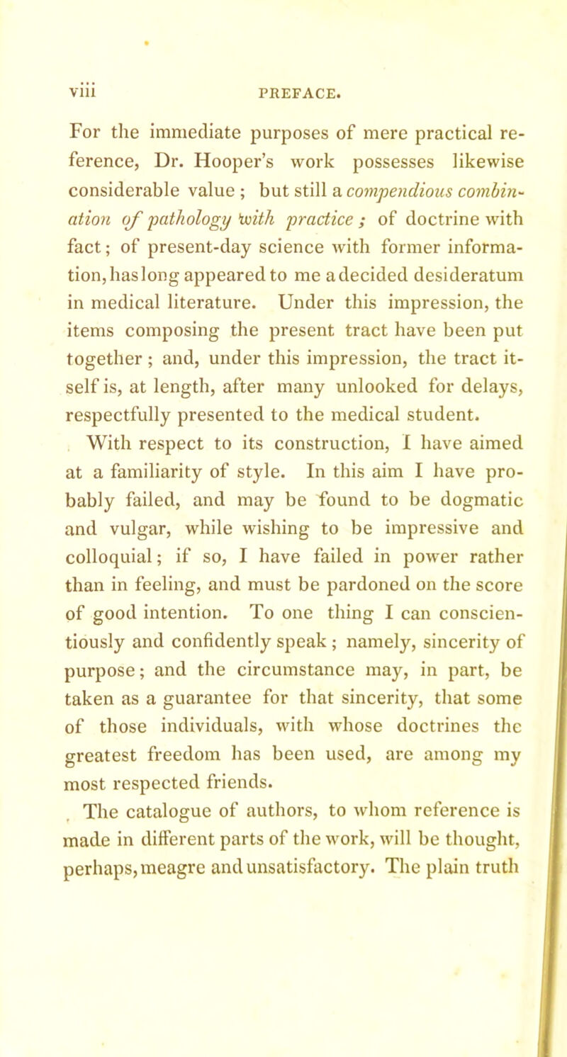 For the immediate purposes of mere practical re- ference, Dr. Hooper’s work possesses likewise considerable value ; but still a compendious combin- ation of pathology'with practice ; of doctrine with fact; of present-day science with former informa- tion, has long appeared to me a decided desideratum in medical literature. Under this impression, the items composing the present tract have been put together ; and, under this impression, the tract it- self is, at length, after many unlooked for delays, respectfully presented to the medical student. With respect to its construction, I have aimed at a familiarity of style. In this aim I have pro- bably failed, and may be Found to be dogmatic and vulgar, while wishing to be impressive and colloquial; if so, I have failed in power rather than in feeling, and must be pardoned on the score of good intention. To one thing I can conscien- tiously and confidently speak; namely, sincerity of purpose; and the circumstance may, in part, be taken as a guarantee for that sincerity, that some of those individuals, with whose doctrines the greatest freedom has been used, are among my most respected friends. The catalogue of authors, to whom reference is made in different parts of the work, will be thought, perhaps, meagre and unsatisfactory. The plain truth