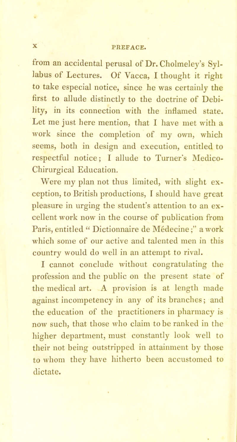 from an accidental perusal of Dr. Cholmeley’s Syl- labus of Lectures. Of Vacca, I thought it right to take especial notice, since he was certainly the first to allude distinctly to the doctrine of Debi- lity, in its connection with the inflamed state. Let me just here mention, that I have met with a work since the completion of my own, which seems, both in design and execution, entitled to respectful notice; I allude to Turner’s Medico- Chirurgical Education. Were my plan not thus limited, with slight ex- ception, to British productions, T should have great pleasure in urging the student’s attention to an ex- cellent work now in the course of publication from Paris, entitled “ Dictionnaire de Medecinea work which some of our active and talented men in this country would do well in an attempt to rival. I cannot conclude without congratulating the profession and the public on the present state of the medical art. A provision is at length made against incompetency in any of its branches; and the education of the practitioners in pharmacy is now such, that those who claim to be ranked in the higher department, must constantly look well to their not being outstripped in attainment by those to whom they have hitherto been accustomed to dictate.