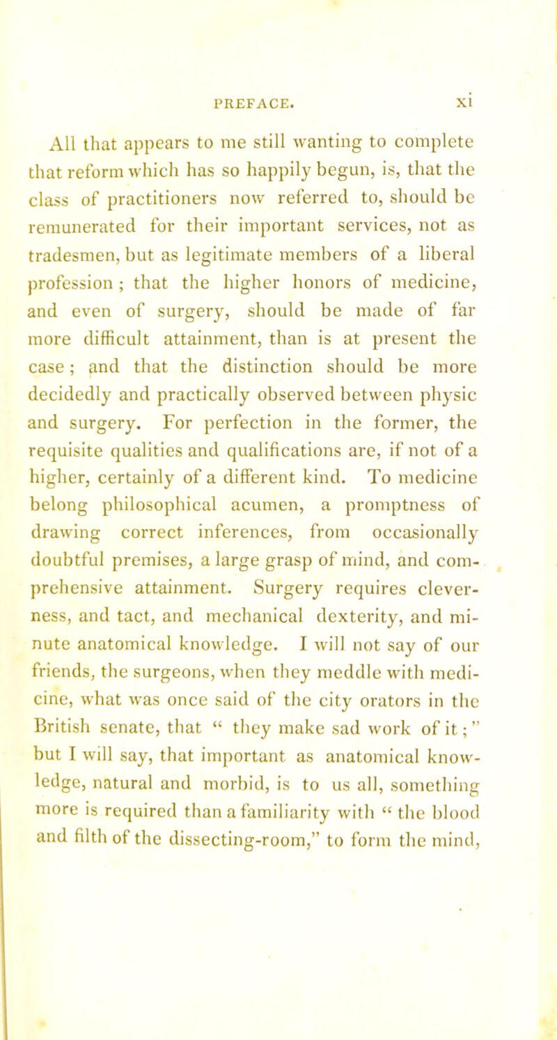 All that appears to me still wanting to complete that reform which has so happily begun, is, that the class of practitioners now referred to, should be remunerated for their important services, not as tradesmen, but as legitimate members of a liberal profession ; that the higher honors of medicine, and even of surgery, should be made of far more difficult attainment, than is at present the case; and that the distinction should be more decidedly and practically observed between physic and surgery. For perfection in the former, the requisite qualities and qualifications are, if not of a higher, certainly of a different kind. To medicine belong philosophical acumen, a promptness of drawing correct inferences, from occasionally doubtful premises, a large grasp of mind, and com- prehensive attainment. Surgery requires clever- ness, and tact, and mechanical dexterity, and mi- nute anatomical knowledge. I will not say of our friends, the surgeons, when they meddle with medi- cine, what was once said of the city orators in the British senate, that “ they make sad work of it; ” but I will say, that important as anatomical know- ledge, natural and morbid, is to us all, something more is required than a familiarity with “ the blood and filth of the dissecting-room,” to form the mind,