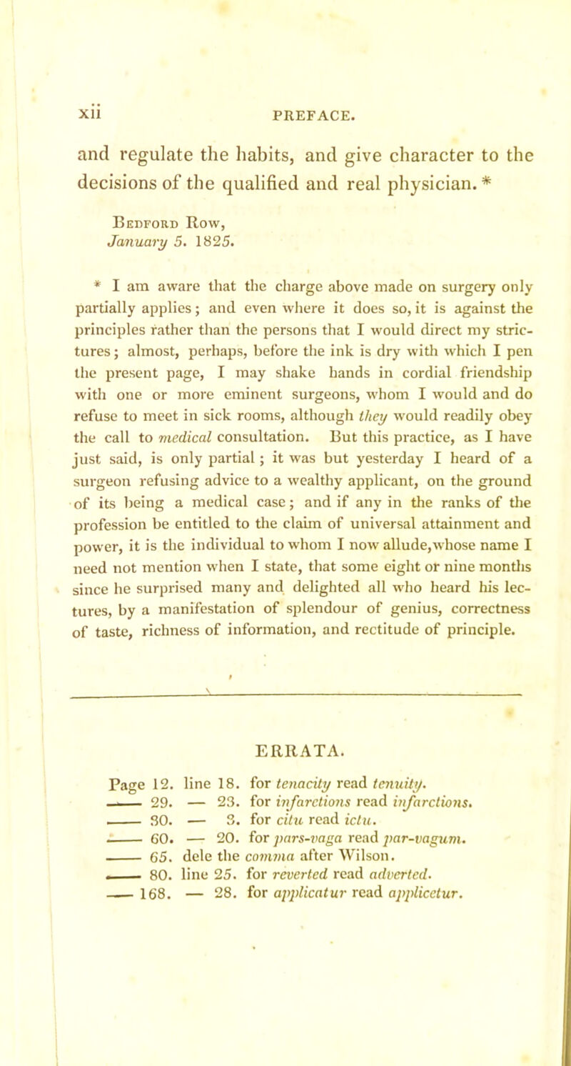 and regulate the habits, and give character to the decisions of the qualified and real physician. * Bedford Row, January 5. 1825. * I am aware that the charge above made on surgery only partially applies; and even where it does so, it is against the principles rather than the persons that I would direct my stric- tures ; almost, perhaps, before the ink is dry with which I pen the present page, I may shake hands in cordial friendship with one or more eminent surgeons, whom I would and do refuse to meet in sick rooms, although they would readily obey the call to medical consultation. But this practice, as I have just said, is only partial; it was but yesterday I heard of a surgeon refusing advice to a wealthy applicant, on the ground of its being a medical case; and if any in the ranks of the profession be entitled to the claim of universal attainment and power, it is the individual to whom I now allude,whose name I need not mention when I state, that some eight or nine mondis since he surprised many and delighted all who heard his lec- tures, by a manifestation of splendour of genius, correctness of taste, richness of information, and rectitude of principle. ERRATA. Page 12. line 18. for tenacity read tcnuily. . - 29. — 23. for infarctions read infarctions. 30. — 3. for citu read ictu. . 60. — 20. for pars-vaga read par-vagum. 65. dele the comma after Wilson. . — 80. line 25. for reverted read adverted. 168. — 28. for applicatur read applicetur.