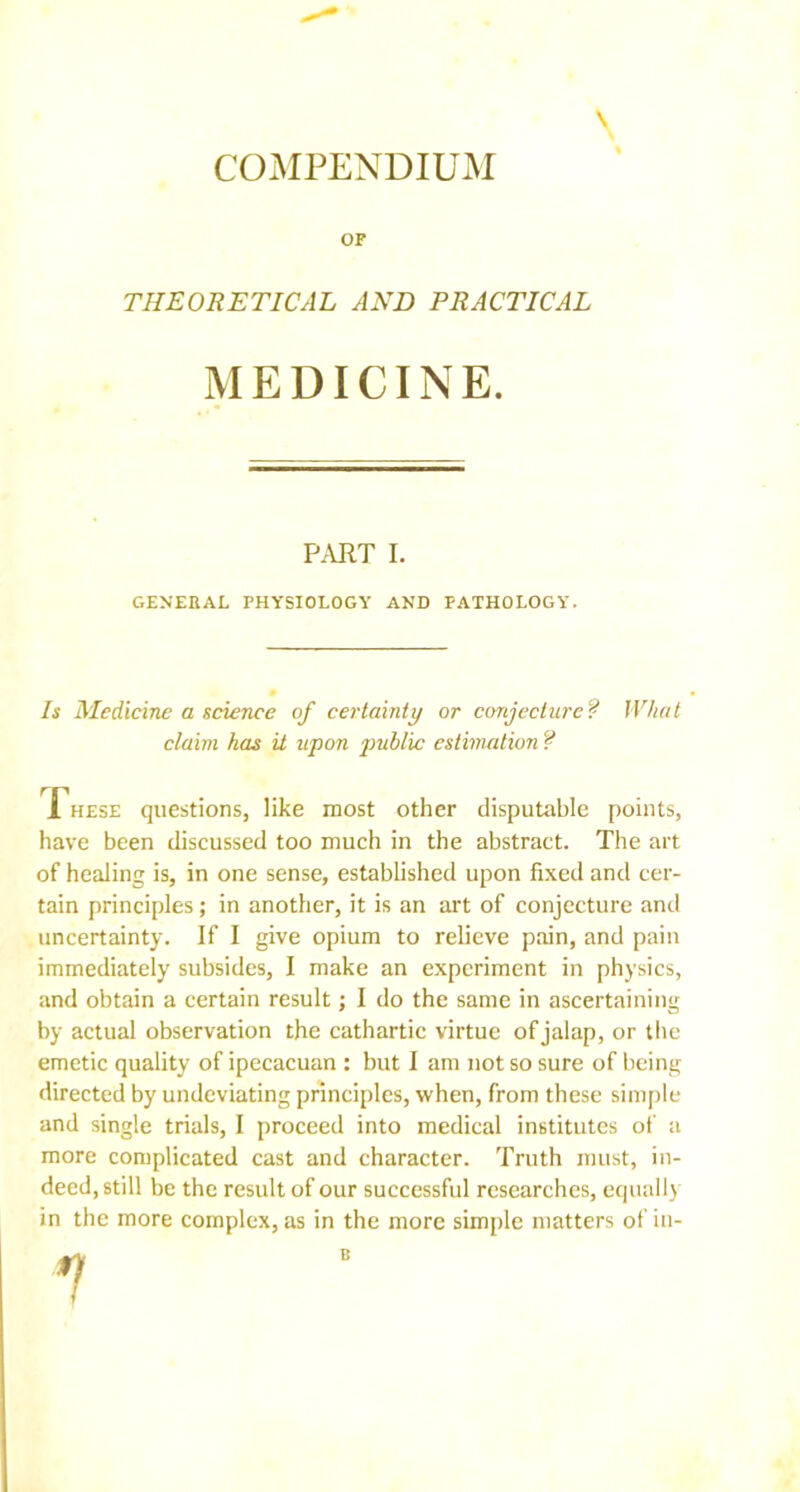 \ COMPENDIUM OF THEORETICAL AND PRACTICAL MEDICINE. PART I. GENERAL PHYSIOLOGY AND PATHOLOGY. Is Medicine a science of certainty or conjecture? What claim has it upon public estimation ? rnr 1 hese questions, like most other disputable points, have been discussed too much in the abstract. The art of healing is, in one sense, established upon fixed and cer- tain principles; in another, it is an art of conjecture and uncertainty. If I give opium to relieve pain, and pain immediately subsides, I make an experiment in physics, and obtain a certain result; I do the same in ascertaining by actual observation the cathartic virtue of jalap, or the emetic quality of ipecacuan : but I am not so sure of being- directed by undeviating principles, when, from these simple and single trials, I proceed into medical institutes of a more complicated cast and character. Truth must, in- deed, still be the result of our successful researches, equally in the more complex, as in the more simple matters of in- B