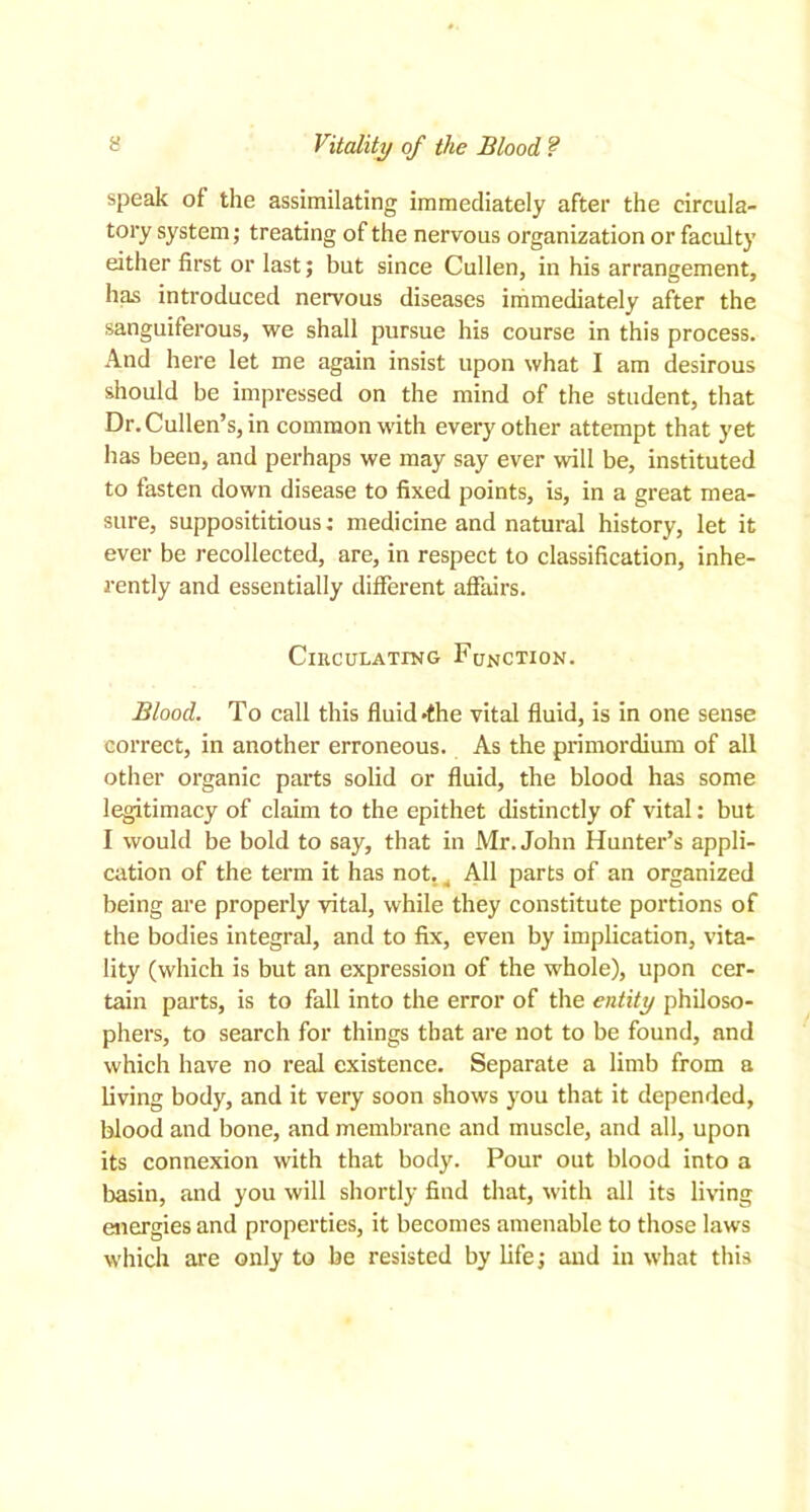 Vitality of the Blood ? speak of the assimilating immediately after the circula- tory system; treating of the nervous organization or faculty either first or last; but since Cullen, in his arrangement, has introduced nervous diseases immediately after the sanguiferous, we shall pursue his course in this process. And here let me again insist upon what I am desirous should be impressed on the mind of the student, that Dr. Cullen’s, in common with every other attempt that yet has been, and perhaps we may say ever will be, instituted to fasten down disease to fixed points, is, in a great mea- sure, supposititious: medicine and natural history, let it ever be recollected, are, in respect to classification, inhe- rently and essentially different affairs. Circulating Function. Blood. To call this fluid »the vital fluid, is in one sense correct, in another erroneous. As the primordium of all other organic parts solid or fluid, the blood has some legitimacy of claim to the epithet distinctly of vital: but I would be bold to say, that in Mr. John Hunter’s appli- cation of the term it has not. 4 All parts of an organized being are properly vital, while they constitute portions of the bodies integral, and to fix, even by implication, vita- lity (which is but an expression of the whole), upon cer- tain parts, is to fall into the error of the entity philoso- phers, to search for things that are not to be found, and which have no real existence. Separate a limb from a living body, and it very soon shows you that it depended, blood and bone, and membrane and muscle, and all, upon its connexion with that body. Pour out blood into a basin, and you will shortly find that, with all its living energies and properties, it becomes amenable to those laws which are only to be resisted by life; and in what this