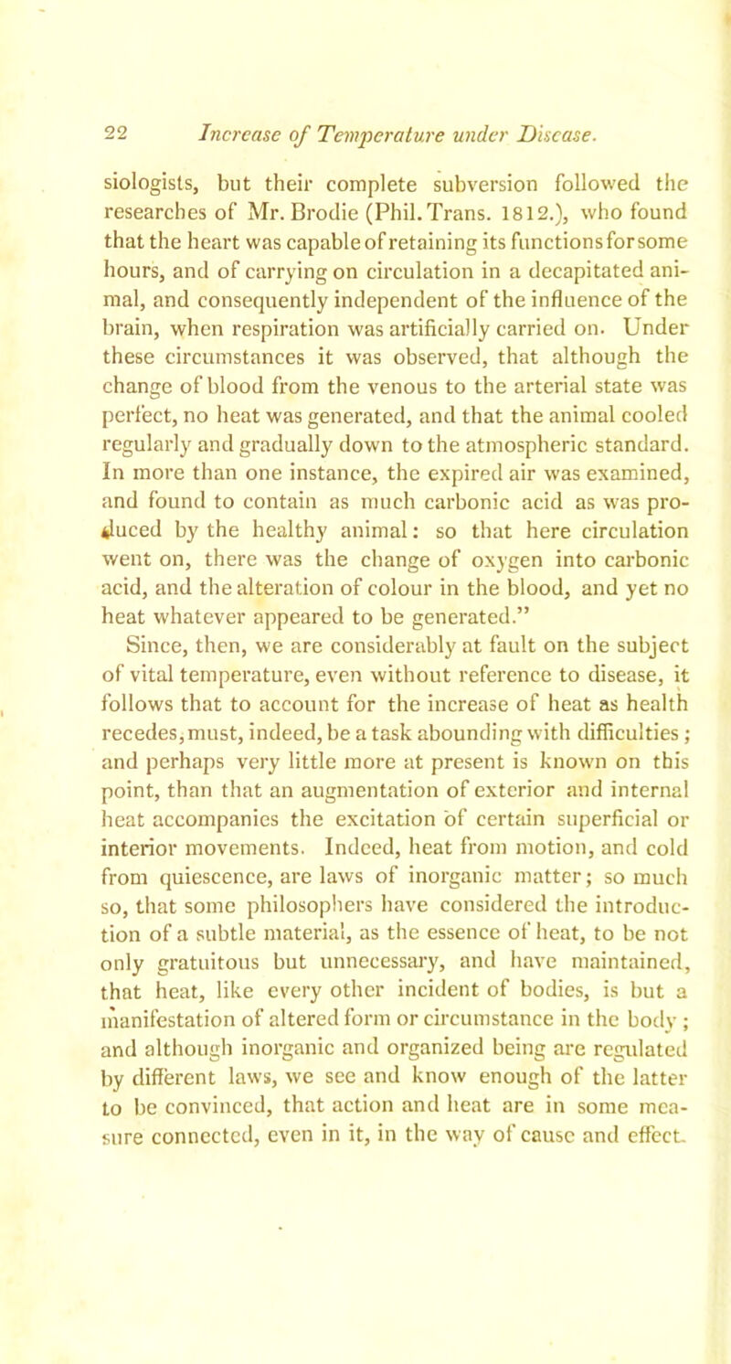 siologists, but their complete subversion followed the researches of Mr. Brodie (Phil. Trans. 1812.), who found that the heart was capable of retaining its functions for some hours, and of carrying on circulation in a decapitated ani- mal, and consequently independent of the influence of the brain, when respiration was artificially carried on. Under these circumstances it was observed, that although the change of blood from the venous to the arterial state was perfect, no heat was generated, and that the animal cooled regularly and gradually down to the atmospheric standard. In more than one instance, the expired air was examined, and found to contain as much carbonic acid as was pro- duced by the healthy animal: so that here circulation went on, there was the change of oxygen into carbonic acid, and the alteration of colour in the blood, and yet no heat whatever appeared to be generated.” Since, then, we are considerably at fault on the subject of vital temperature, even without reference to disease, it follows that to account for the increase of heat as health recedes, must, indeed, be a task abounding with difficulties ; and perhaps very little more at present is known on this point, than that an augmentation of exterior and internal heat accompanies the excitation of certain superficial or interior movements. Indeed, heat from motion, and cold from quiescence, are laws of inorganic matter; so much so, that some philosophers have considered the introduc- tion of a subtle material, as the essence of heat, to be not only gratuitous but unnecessary, and have maintained, that heat, like every other incident of bodies, is but a manifestation of altered form or circumstance in the body ; and although inorganic and organized being are regulated by different laws, we see and know enough of the latter to be convinced, that action and heat are in some mea- sure connected, even in it, in the way of cause and effect