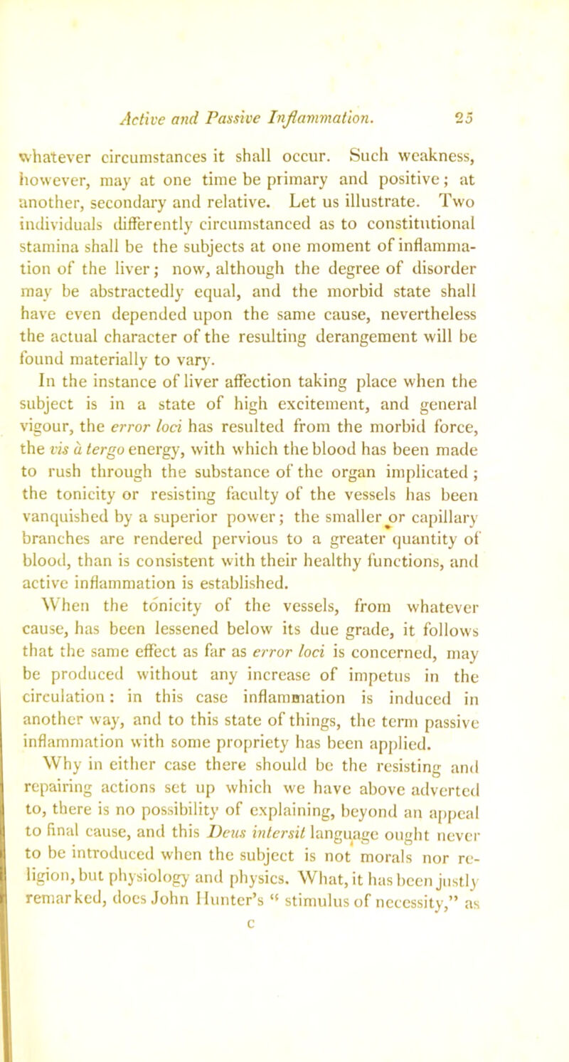 whatever circumstances it shall occur. Such weakness, however, may at one time be primary and positive; at another, secondary and relative. Let us illustrate. Two individuals differently circumstanced as to constitutional stamina shall be the subjects at one moment of inflamma- tion of the liver ,• now, although the degree of disorder may be abstractedly equal, and the morbid state shall have even depended upon the same cause, nevertheless the actual character of the resulting derangement will be found materially to vary. In the instance of liver affection taking place when the subject is in a state of high excitement, and general vigour, the error loci has resulted from the morbid force, the vis a tergo energy, with which the blood has been made to rush through the substance of the organ implicated ; the tonicity or resisting faculty of the vessels has been vanquished by a superior power; the smaller^r capillary branches are rendered pervious to a greater quantity of blood, than is consistent with their healthy functions, and active inflammation is established. When the tonicity of the vessels, from whatever cause, has been lessened below its due grade, it follows that the same effect as far as error loci is concerned, may be produced without any increase of impetus in the circulation; in this case inflammation is induced in another way, and to this state of things, the term passive inflammation with some propriety has been applied. Why in either case there should be the resisting and repairing actions set up which we have above adverted to, there is no possibility of explaining, beyond an appeal to final cause, and this Deas intersit language ought never to be introduced when the subject is not morals nor re- ligion, but physiology and physics. What, it has been justly remarked, docs John Hunter’s “ stimulus of necessity,” as c