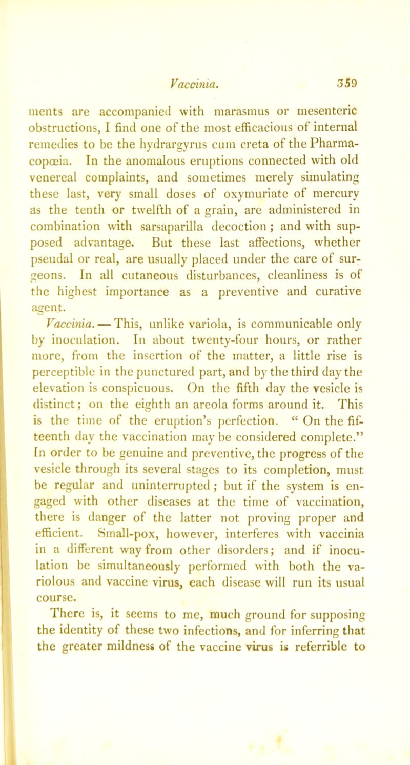 ments are accompanied with marasmus or mesenteric obstructions, I find one of the most efficacious of internal remedies to be the hydrargyrus cum creta of the Pharma- copoeia. In the anomalous eruptions connected with old venereal complaints, and sometimes merely simulating these last, very small doses of oxymuriate of mercury as the tenth or twelfth of a grain, are administered in combination with sarsaparilla decoction; and with sup- posed advantage. But these last affections, whether pseudal or real, are usually placed under the care of sur- geons. In all cutaneous disturbances, cleanliness is of the highest importance as a preventive and curative agent. Vaccinia. — This, unlike variola, is communicable only by inoculation. In about twenty-four hours, or rather more, from the insertion of the matter, a little rise is perceptible in the punctured part, and by the third day the elevation is conspicuous. On the fifth day the vesicle is distinct; on the eighth an areola forms around it. This is the time of the eruption’s perfection. “ On the fif- teenth day the vaccination may be considered complete.” In order to be genuine and preventive, the progress of the vesicle through its several stages to its completion, must be regular and uninterrupted; but if the system is en- gaged with other diseases at the time of vaccination, there is danger of the latter not proving proper and efficient. Small-pox, however, interferes with vaccinia in a different way from other disorders; and if inocu- lation be simultaneously performed with both the va- riolous and vaccine virus, each disease will run its usual course. There is, it seems to me, much ground for supposing the identity of these two infections, and for inferring that the greater mildness of the vaccine virus is referrible to