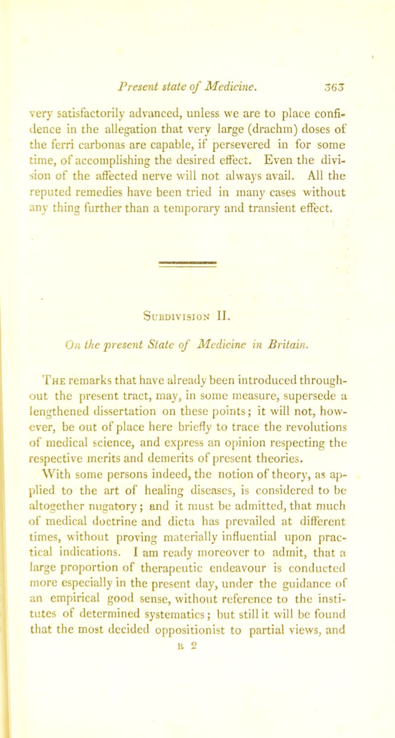 Present state of Medicine. 565 very satisfactorily advanced, unless we are to place confi- dence in the allegation that very large (drachm) doses of the ferri carbonas are capable, if persevered in for some time, of accomplishing the desired effect. Even the divi- sion of the affected nerve will not always avail. All the reputed remedies have been tried in many cases without any thing further than a temporary and transient effect. Subdivision II. On the present State of Medicine in Britain. The remarks that have already been introduced through- out the present tract, may, in some measure, supersede a lengthened dissertation on these points; it will not, how- ever, be out of place here briefly to trace the revolutions of medical science, and express an opinion respecting the respective merits and demerits of present theories. With some persons indeed, the notion of theory, as ap- plied to the art of healing diseases, is considered to be altogether nugatory; and it must be admitted, that much of medical doctrine and dicta has prevailed at different times, without proving materially influential upon prac- tical indications. I am ready moreover to admit, that a large proportion of therapeutic endeavour is conducted more especially in the present day, under the guidance of an empirical good sense, without reference to the insti- tutes of determined systematics; but still it will be found that the most decided oppositionist to partial views, and