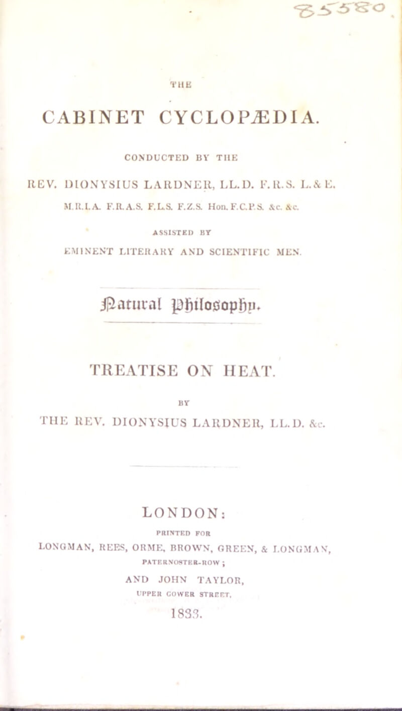 THE CABINET CYCLOPEDIA. CONDUCTED BY THE IlEV. DIONYSIUS LAIIDNER, LL.U. I'.ll.S. L.cStE. M.IU.A. E.R.A.S. F.La F.Z.S. Hon.F.C.FS. &c. Ac. ASSISTKD BT EMINENT UTEHAKY AND SCIENTIFIC MEN. il^atuval pftilooopjiiu TREATISE ON HEAT. BV THE llEV. DIONYSIUS LAllUNEll, LL.I). Ac. LONDON; PRINTED FOR LONGMAN, REES, ORME, BROWN, GREEN. & LONGMAN, PATF.RNOSTKB.nOW ; AND JOHN TAYLOR, rpPER GOWER STREET. 183.^