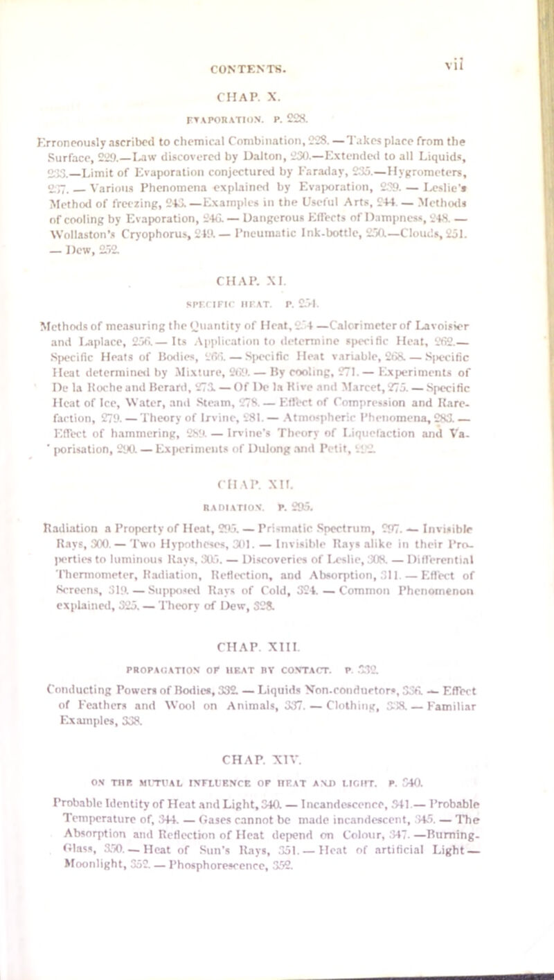 CHAP. X. FTAPORATION. P. 228. Krronpously ascribed to chemical Combination, 228. —Takes place from the .Surface, 229.—laiw discovered by Dalton, 230.—Extendc<l to all Liquid.*, 0-33. Limit of ICvaporatioii conjectured by Karailay, 233.—Hygrometers, o~. Various Phenomena explained by Evaporation, 239. — Ia^slie'* Method of freezing, 243.—Examples in the Useful Arts, 244. — Methorls of cooling by Evaporation, 24d — Dangerous Effects of Dampness, 248. — Wollaston’s Cryophorus, 249.— Pneumatic Ink-bottle, £30i—Clouds,251. — Dew, 2.52. CHAP. XL spr.r iFir iiFAT. p. £j-l. Methods of measuring the Ouantity of Heat,2.'4 —Calorimeter of Lavoisier and laiplace, 233.— Its .Application to determine specific Heat, 2fi2.— Sjiecific Heats of Ikxlies, 26(>. — S|)tx*ific Heat variable, 238. — Sjiecific Heat determined by .Mi-xture, 2tJi. — By cooling, 271. — Experiments of De la llocheand BeranI, 273. — Of De la Mire and Marcet, 273. — Specific Heat of Ice, Water, and .Steam, 278. — Eflbct of Compression and Uare- fartion, 279. — Theory of Irvine, 281. — .Atmospheric Phenomena, 283. — Effect of hammering, 289. — Irvine’s Theory of Liquelaction and Va- ■ (lorisation, 290. — Experiments of Dulong .Tiid Petit, 292 CHAP. XII. RAOIATION. P. 295. Badiation a Property of Heat, 293. — Prismatic .Spectrum, 297. — Invisible Rays, 300. — Two Hypotheses, 301. — Invisible Kays alike in their Pro- perties to luminous Kays. 303. — Discoveries of Ixislie, 308. — Difl'erential Thermometer, Radiation, Reflection, and Absorption, 311. — Eflect of Screens, 319 — Siipixiseil Rays of Cold, 324. — Common Phenomenon explained, 323. — Theory of Dew, 328. CHAP Xlll. PROPAGATION OP HEAT BY CONTACT. P. .7.32 Conducting Power* of Bodies, 332 — Liquids Von.conduetors, 33fi. — Effect of Feathers and Wool on Animals, 337. — Clothing, 338. — Familiar Examples, 338. CHAP. X1A-. ON TUP. MtTt’AL INFllENCE OP UEAT ANJ) LICIIT. P. 540. Probable Identity of Heat and Light, 340. — Incandescence, .341.— Probable Temperature of, .344. — Gases cannot be made incandescent, .'345. — The Absorption and Reflection of Heat depend on Colour, .347. —Burning- Glass, 3.50. — Heat of Sun’s Rays, .351. — Heat of artificial Light — Moonlight, 352 — Phosphorescence, 352