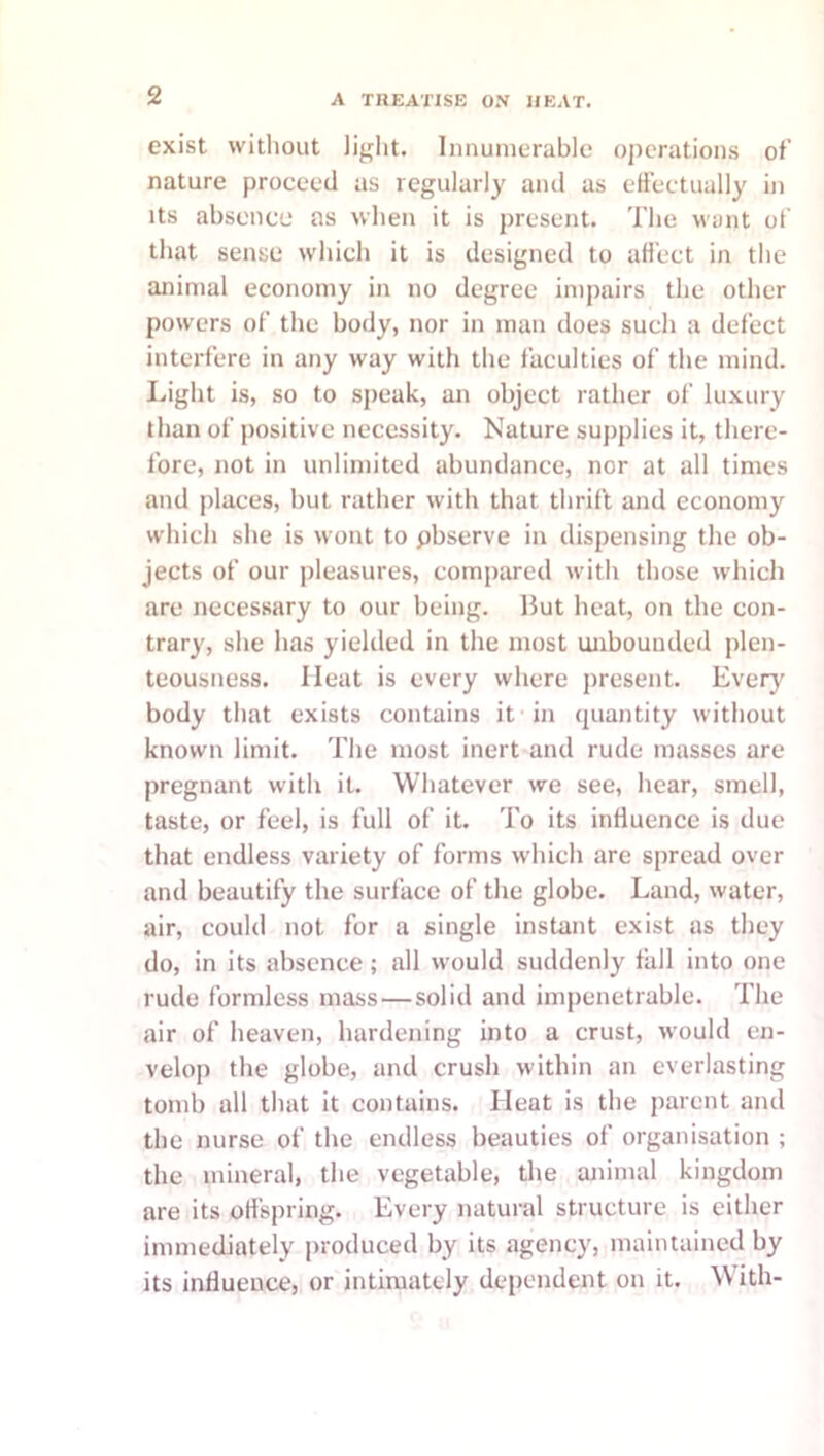 exist vvitliout light. Innumerable operations of nature proceed us regularly and as effectually in Its absence as when it is present. The want of that sense which it is designed to affect in the animal economy in no degree impairs the other powers of the body, nor in man does such a defect interfere in any way with the faculties of the mind. Light is, so to speak, an object rather of luxury than of positive necessity. Nature supplies it, there- fore, not in unlimited abundance, nor at all times and places, but rather with that thrift and economy which she is wont to pbserve in dispensing the ob- jects of our pleasures, compared with those which are necessary to our being. But heat, on the con- trary, she has yielded in the most unbounded plen- teousness. Heat is every where present. Every' body that exists contains it in quantity without known limit. The most inert and rude masses are pregnant with it. Whatever we see, hear, smell, taste, or feel, is full of it. To its influence is due that endless variety of forms which are spread over and beautify the surface of the globe. Land, water, air, could not for a single instant exist as they do, in its absence; all would suddenly fall into one rude formless mass—solid and impenetrable. The air of heaven, hardening into a crust, would en- velop the globe, and crush within an everlasting tomb all that it contains. Heat is the parent and the nurse of the endless beauties of organisation ; the mineral, the vegetable, the animal kingdom are its offspring. Every natural structure is either immediately produced by its agency, maintained by its influence, or intimately dependent on it. W'ith-