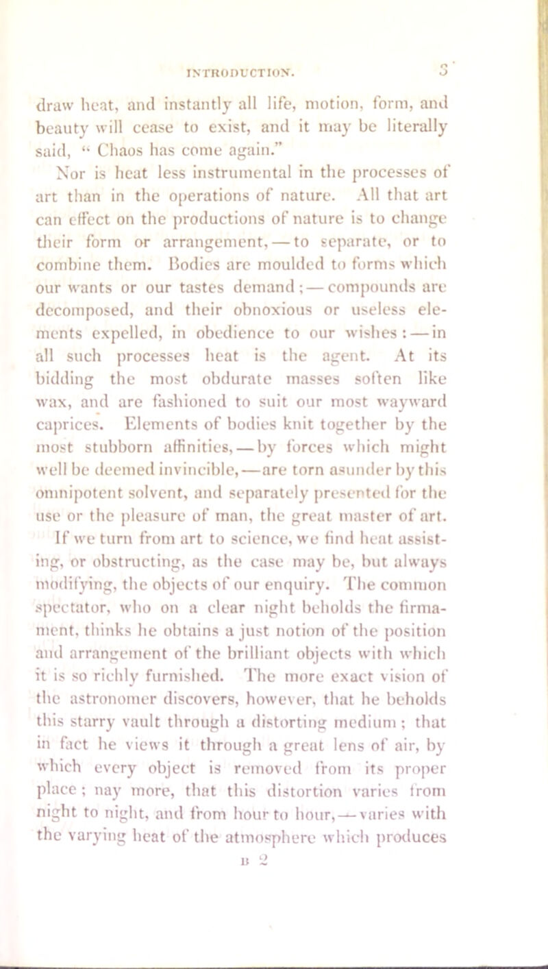 draw heat, and instantly all life, motion, form, and beauty will cease to exist, and it may be literally said, “ Chaos has come again.” Nor is heat less instrumental in the processes of art than in the operations of nature. .\11 that art can effect on the productions of nature is to change tlieir form or arrangement, — to separate, or to combine them. Bodies are moulded to forms which our wants or our tastes demand;—compounds are decomposed, and their obnoxious or useless ele- ments expelled, in obedience to our wishes: — in all such processes heat is the agent. At its bidding the most obdurate masses soften like wax, and are fashioned to suit our most wayward caprices. Elements of bodies knit together by the most stubborn affinities, — by forces which might well be deemed invincible,—are torn asunder by this omnipotent solvent, and separately presented for the use or the pleasure of man, the great master of art. If we turn from art to science, we find heat assist- ing, or obstructing, as the case may be, but always modifying, the objects of our enquiry. The common spectator, who on a clear night beholds the firma- ment, thinks he obtains a just notion of the position and arrangement of the brilliant objects with which it is so richly furnished. The more exact vision of the astronomer discovers, however, that he beholds this starry vault through a distorting medium ; that in fiict he views it through a great lens of air, by which every object is removed from its pro])cr place ; nay more, that this distortion varies from night to night, and from hour to hour, —varies with the varying heat of the atmosphere which protluces