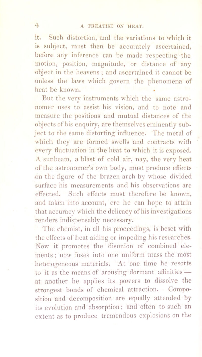 it. Such distortion, and the variations to which it is subject, must then be accurately ascertained, before any inference can be made respecting the motion, position, magnitude, or distance of any object in the heavens; and ascertained it cannot be unless the laws wliich govern tlie phenomena of lieat be known. But the very instruments wliich the same astro- nomer uses to assist liis vision, and to note and measure tlie positions and mutual distances of the objects of his enquiry, are themselves eminently sub- ject to the same distorting influence. The metal of which tliey arc formed swells and contracts with every fluctuation in the heat to which it is exposed. A sunbeam, a blast of cold air, nay, the very heat of the astronomer’s own body, must [iroduce effects Tin the figure of the brazen arch by whose divided surface his measurements and his observations are effected. Such effects must therefore he known, and taken into account, ere he can hope to attain that accuracy which the delicacy of his investigations renders indispensably necessarj^ The chemist, in all his proceedings, is beset with the effects of heat aiding or impeding his researches. Now it promotes the disunion of combined ele- ments; now fuses into one uniform mass the most heterogeneous materials. At one time he resorts to it as the means of arousing dormant affinities — .at another he apjilies its powers to dissolve the strongest bonds of chemical attraction. Compo- sition and decomposition are equally attended by its evolution and absorption; and often to such an extent as to produce tremendous exiilosions on the