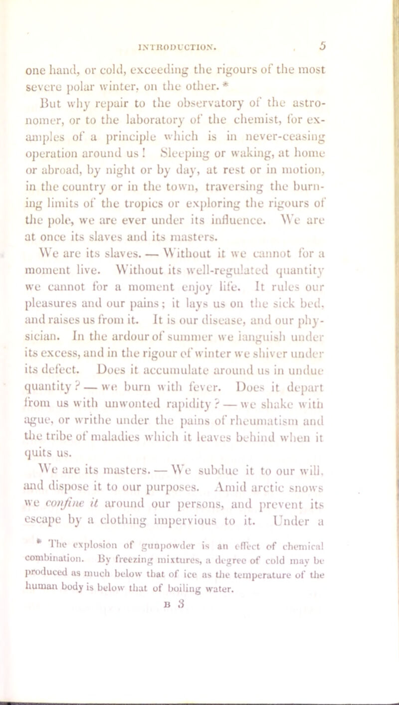 one hand, or cold, exceeding the rigours of the most severe jjolar winter, on the otlier. * But why rej)air to the observatory of the astro- nomer, or to the laboratory of the chemist, I'or ex- amples of a principle which is in never-ceasing operation around us ! Sleeping or waking, at home or abroad, by night or by day, at rest or in motion, in the country or in the town, traversing the burn- ing limits of the tropics or exploring the rigours of tJie pole, we are ever under its influence. W e are at once its slaves and its masters. W'e are its slaves. — W ithout it we amnot for a moment live. Without its well-regulated quantit}’ we cannot for a moment enjoy life. It rules our pleasures and our pains; it lays us on the sick bed. imd raises us from it. It is our disease, and our phy- sician. In the ardour of summer we ianguish under its excess, and in the rigour of winter we shiver under its defect. Does it accumulate around us in undue quantity ? — we burn with fever. Does it dejiart from us with unwonted rapidity ? — we shake with ague, or writhe under the jiains of rheumatism and the tribe of maladies which it leaves behind when it quits us. ^\ e are its masters. — We subdue it to our will, and dispose it to our purposes. Amid arctic snows we conjine it around our persons, and jirevent its escape by a clothing impervious to it. Under a * Tlie explosion of gun[)Owiier is an cITect of ehemicnl combination, liy freezing mixtures, a degree of cold may be l>roduced ns much below that of ice us tlie temperature of tlie Imiuait body is below that of boiling water. li 3