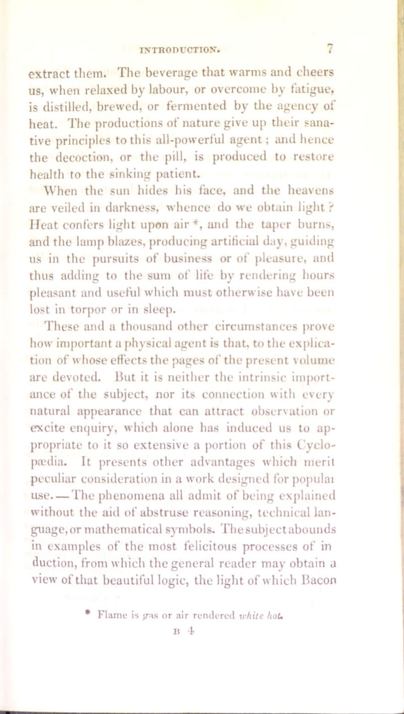 extract them. The beverage that warms and clieers us, when relaxed by labour, or overcome by fatigue, is distilled, brewed, or fermented by the agency of heat. The productions of nature give up their sana- tive principles to this all-powerful agent; ;md hence the decoction, or the pill, is produced to restore health to the sinking patient. When the sun hides his face, and the heavens are veiled in darkness, whence do we obtain light ? Heat confers light upon air*, and the taper burns, and the lamp blazes, producing artificial day, guiding us in the pursuits of business or of pleasure, and thus adding to the sum of life by rendering hours pleasant and useful which must otherwise have been lost in torpor or in sleep. These and a thousand other circumstances prove how important a physical agent is that, to the ex|)lica- tion of whose efi’ects the pages of the present volume are devoted. But it is neither the intrinsic import- ance of the subject, nor its connection with every natural appearance that can attract observation or excite en(|uiry, which alone has induced us to ap- propriate to it so extensive a portion of this Cyclo- p.x'dia. It presents other advantages which merit peculiar consideration in a work designed for po])ulai use—The phenomena all admit of being explained without the aid of abstruse reasoning, technical lan- guage, or mathematical symbols. The subject abounds in examples of the most felicitous processes of in duction, from which the general reader may obtain a view of that beautiful logic, the light of which Bacon • Flame is <ras or air rendered wfiite hot, U 4-