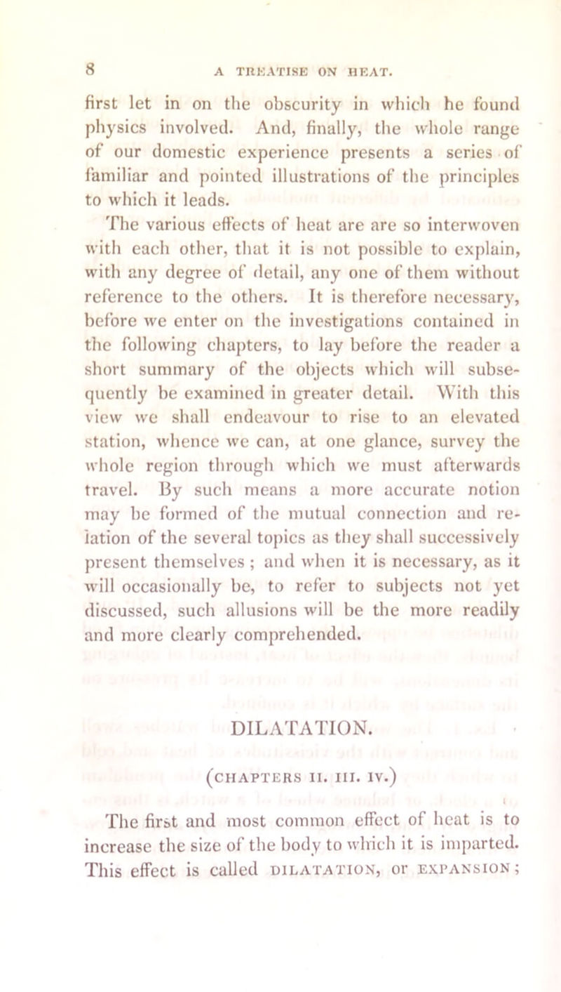 first let in on the obscurity in which he found physics involved. And, finally, the whole range of our domestic experience presents a series of I'amiliar and pointed illustrations of the principles to which it leads. The various effects of heat are are so interwoven with each other, that it is not possible to explain, with any degree of detail, any one of them without reference to the others. It is therefore necessary, before we enter on the investigations contained in the following chapters, to lay before the reader a short summary of the objects which will subse- quently be examined in greater detail. With this view we shall endeavour to rise to an elevated station, whence we can, at one glance, survey the whole region through which we must afterwards travel. By such means a more accurate notion may be formed of the mutual connection and re- lation of the several topics as they shall successively present themselves ; and w-hen it is necessary, as it w'ill occasionally be, to refer to subjects not yet discussed, such allusions will be the more readily and more clearly comprehended. DILATATION. (chapters II. III. IV.) I The first and most common effect of heat is to increase the size of the body to which it is imparted. This effect is called dilatation, or expansion;