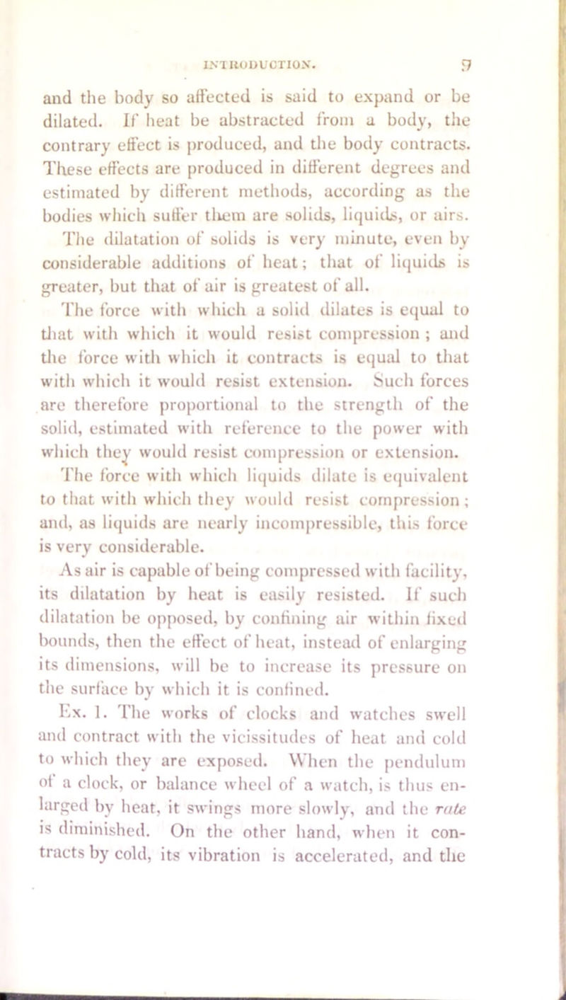 and the body so affected is said to expand or be dilated. If heat be abstracted from a body, the contrary effect is produced, and tlie body contracts. These effects are produced in different degrees and estimated by different methods, according as the bodies which suffer tliem are solids, liquids, or airs. The dilatation of solids is very minute, even by considerable additions of heat; that of liquids is greater, but that of air is greatest of all. The force with which a solid dilates is equal to tJiat with which it would resist compression ; and tlie force with which it contracts is equal to that with which it would resist extension. Such forces are therefore proportional to the strength of the solid, estimated with reference to the power with which they would resist cnunpression or extension. The force with which liquids dilate is ecjuivalent to that with which they would resist compression ; and, as liquids are nearly incompressible, this force is very considerable. As air is capable of being compressed with facility, its dilatation by heat is easily resisted. If such dilatation be opposed, by confining air within fixed bounds, then the effect of heat, instead of enlarging its dimensions, will be to increase its pressure on the surface by which it is confined. Lx. 1. The works of clocks and watches swell and contract with the vicissitudes of heat and cold to which they are exposed. When the [lendulum of a clock, or balance wheel of a watch, is thus en- larged by heat, it swings more slowly, and the rate is diminished. On the other hand, when it con- tracts by cold, its vibration is accelerated, and the