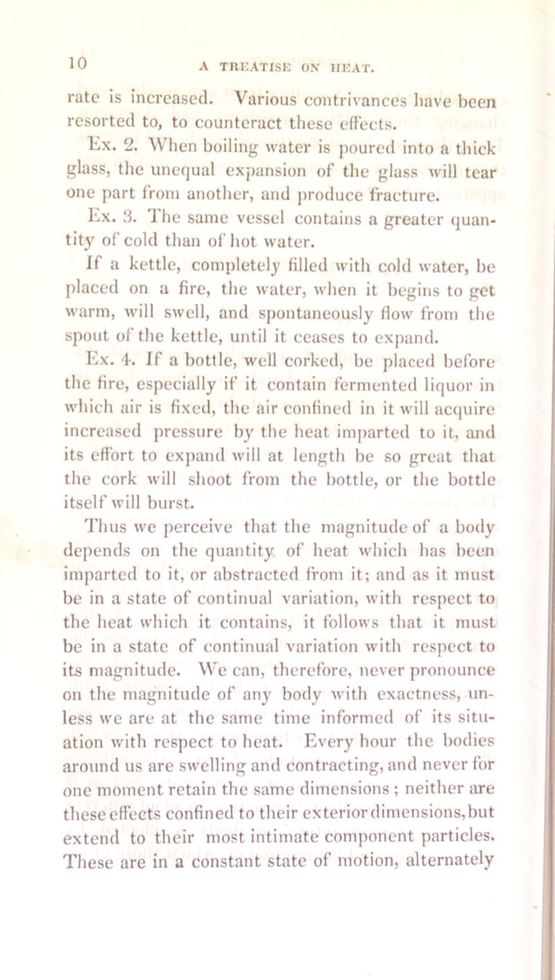 rate is increased. Various contrivances have been resorted to, to counteract these effects. Ex. 2. Wiien boiling water is poured into a tliick glass, the unequal exj)ansion of the glass will tear one part from another, and produce fracture. Lx. .3. Ihe same vessel contains a greater quan- tity of cold than of hot water. If a kettle, completely filled with cold water, be placed on a fire, the water, when it begins to get warm, will swell, and spontaneously flow from the spout of the kettle, until it ceases to expand. Lx. 4. If a bottle, well corked, be placed before the fire, especially if it contain fermented liquor in which air is fixed, the air confined in it will acquire increased pressure by the heat imparted to it, and its effort to expand will at length be so great that the cork will shoot from the bottle, or the bottle itself will burst. Thus we perceive that the magnitude of a body depends on tbe quantity of heat which has been imparted to it, or abstracted from it; and as it must be in a state of continual variation, with respect to the heat which it contains, it follows that it must be in a state of continual variation with respect to its magnitude. We can, therefore, never pronounce on the magnitude of any body Avith exactness, un- less we are at the same time informed of its situ- ation with respect to heat. Every hour tbe bodies around us are swelling and contracting, and never for one moment retain the same dimensions ; neither are these effects confined to their exterior dimensions, but extend to their most intimate component particles. These are in a constant state of motion, alternately