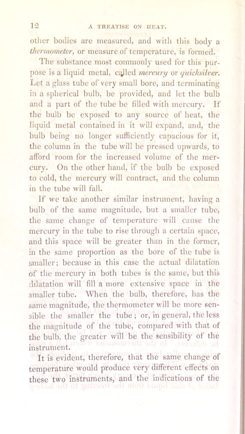 Other bodies are measured, and with this body a thermometer, or measure of temperature, is formed. The sub.stance most commonly used for tliis pur- pose is a liquid metal, cijled mercury or (juicksilver. Let a glass tube of very small bore, and terminating in a spherical bulb, be provided, and let the bulb and a ]iart of the tube be filled wdth mercury. If the bulb be exposed to any source of heat, the liquid metal contained in it will expand, and, the bulb being no longer sufficiently capacious for it, tlie column in the tube will be pressed upwards, to afford room for the increased volume of the mer- cury. On the other hand, if the bulb be exposed to cold, the mercury wdll contract, and the column in the tube wdll fall. If we take another similar instrument, having a bulb of the same magnitude, but a smaller tube, the same change of temperature will cause the mercury in the tube to rise through a certain space, and this space will be greater than in the former, in the same proportion as the bore of the tube is smaller; because in this case the actual dilatation of the mercury in both tubes is the same, but this dilatation wdll fill a more extensive space in the smaller tube. When the bulb, therefore, has the same magnitude, the thermometer will be more sen- sible the smaller the tube ; or, in general, the less the magnitude of the tube, comjiared with that of the bulb, the greater will be the sensibility of the instrument. It is evident, therefore, that the same change of temperature would produce very different effects on these two instruments, and the indications of the