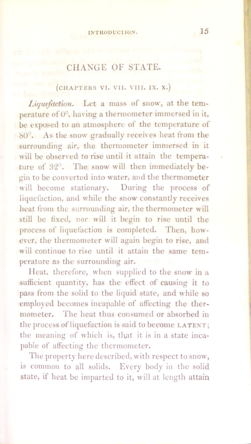 ]5 CHANGE OF STATE, (chapters VI. VII. VIII. IX. X.) LUjiufaction. Let a mass of snow, at the tem- perature of 0°, having a thermometer immersetl in it, be exposed to an atmospliere of the temperature of 80°. As the snow gradually receives heat from the surrounding air, the thermometer immersed in it will be observed to rise until it attain the tempera- ture of 32°. The snow will then immediately be- gin to be converted into water, and the thermometer will become stationary. During the process of liquefaction, and while the snow constantly receives heat from the surrounding air, the thermometer will still be Hxed, nor will it begin to rise until the process of liquefaction is completed. Then, how- ever, the thermometer will again begin to rise, and will continue to rise until it attain the same tem- perature as the surrounding air. Heat, therefore, when supplied to the snow in a sufficient quantity, has the effect of causing it to pass from the solid to the liquid state, and while so employed becomes incapable of affecting the ther- mometer. The heat thus consumeil or absorbed in the process of liquefaction is said to become latent; the meaning of which is, tluit it is in a state inca- pable of affecting the thermometer. The property here described, with respect to snow, is common to all solids. Every body in the solid state, if heat be imparted to it, will at length attain