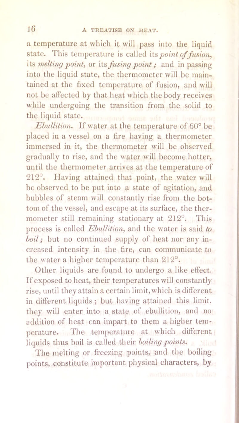 ]() a temperature at which it will pass into the liquid state. This temperature is called \{.s]Joint offusioji, its meltiiig or its fusing point; and in passing into the liquid state, the thermometer will be main- tained at the fixed temperature of fusion, and will not be affected by that heat which the body receives while undergoing the transition from the solid to the liquid state. Ebullition. If water at the temperature of G()° be placed in a vessel on a fire having a thermometer immersed in it, the thermometer will be observed gradually to rise, and the water will become hotter, until the thermometer arrives at the temperature of 212°. Having attained that point, the water w ill be observed to be put into a state of agitation, and bubbles of steam will constantly rise from the bot- tom of the vessel, and escape at its surface, the ther- mometer still remaining stationary at 212°. This process is called Ebullition, and the water is said to Imls but no continued supply of heat nor any in- creased intensity in the fire, can communicate to the water a higher temperature than 212°. Other liquids are found to undergo a like effect. If exposed to heat, their temperatures will constantly rise, until they attain a certain limit, which is diff erent in different liquids; but having attained this limit, they will enter into a state of ebullition, and no addition of heat can impart to them a higher tem- jierature. The temperature at which different liquids thus boil is called their boiling points. The melting or freezing points, and the boiling points, constitute important physical characters, by