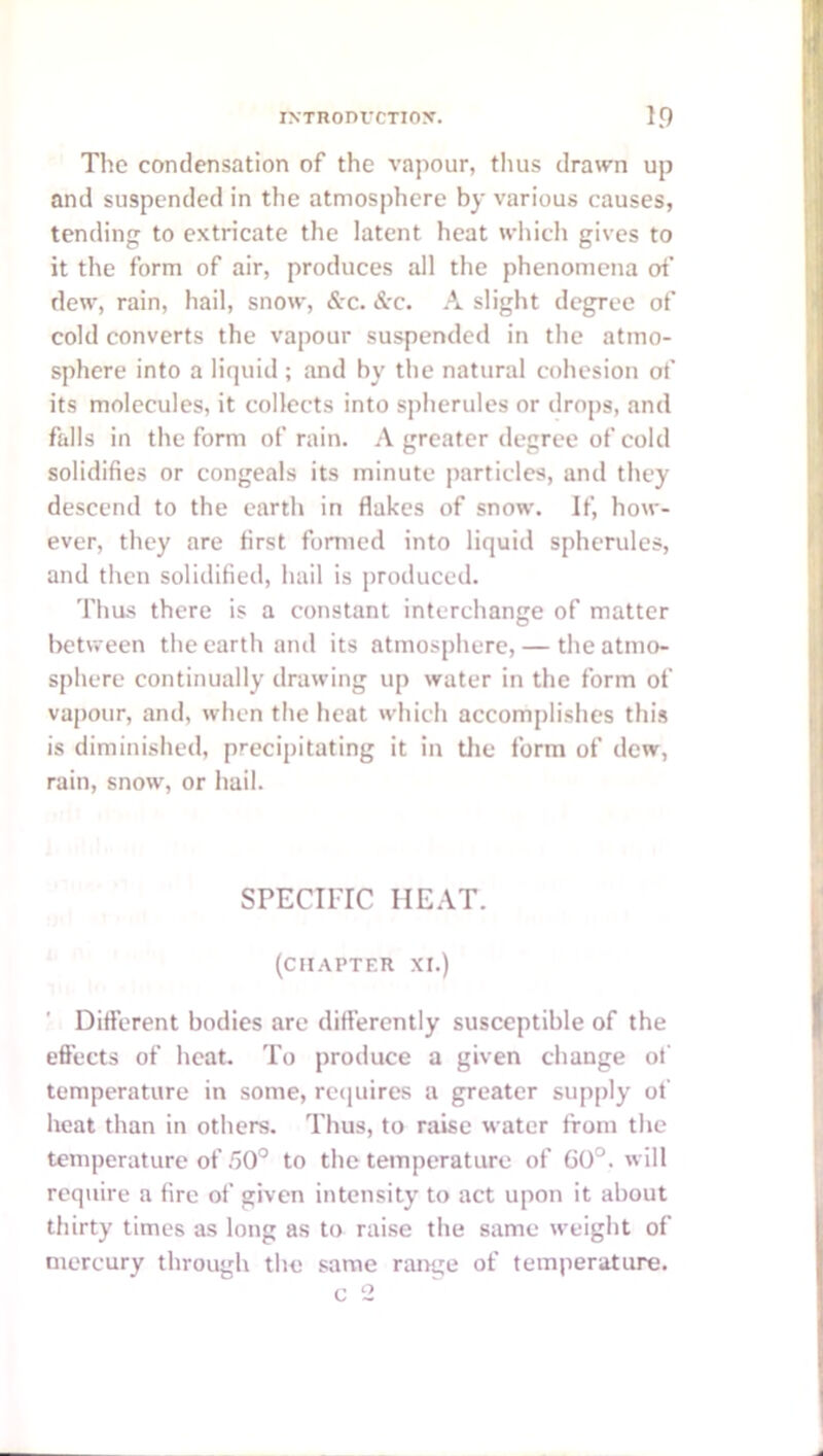 The condensation of the vapour, thus drawn up and suspended in the atmosphere by various causes, tending to extricate the latent heat which gives to it the form of air, produces all the phenomena of dew, rain, hail, snow, &-c. &c. A slight degree of cold converts the vapour suspended in the atmo- sphere into a liquid ; and by the natural cohesion of its molecules, it collects into spherules or drops, and falls in the form of rain. A greater degree of cold solidifies or congeals its minute particles, and they descend to the earth in flakes of snow. If, how- ever, they are first formed into liquid spherules, and then solidified, hail is produced. Thus there is a constant interchange of matter beUveen the earth and its atmosphere, — the atmo- sphere continually drawing up water in the form of vapour, and, when tlie heat which accomplishes this is diminished, precipitating it in tlie form of dew, rain, snow, or hail. SPECIFIC HEAT. (CHAPTER XI.) ' Difterent bodies are diflerently susceptible of the effects of heat. To produce a given change of temperature in some, re(|uires a greater supply ot' heat than in others. Thus, to raise water from the temperature of .50° to the temperature of G0°. will require a fire of given intensity to act upon it about thirty times as long as to raise the same weight of mercury through the same ramge of temperature. c 2