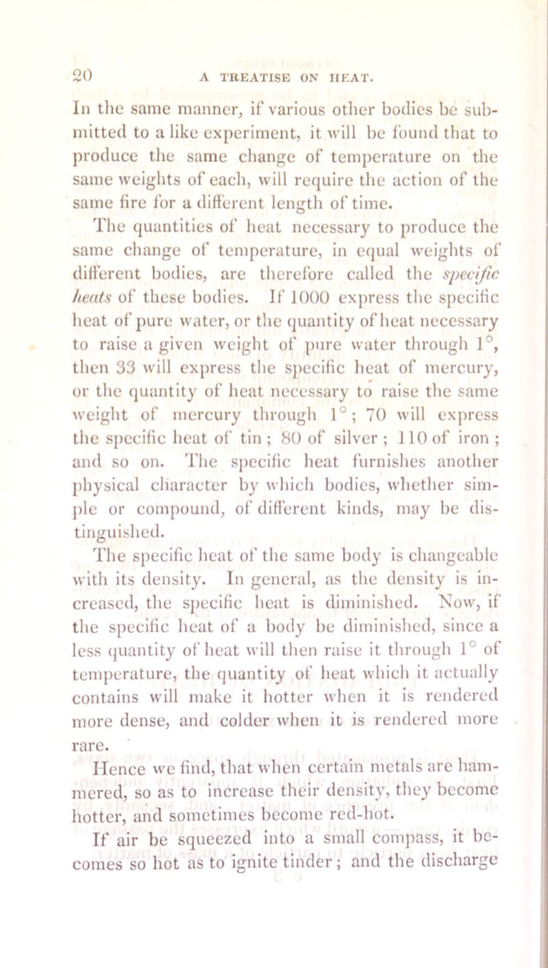 In the same manner, if various other bodies be sub- mitted to a like experiment, it will be found that to produce the same change of temperature on the same weights of each, will require the action of the same fire for a difterent length of time. The quantities of heat necessary to produce the same change of temperature, in equal weights of difi’erent bodies, are therefore called the specific heats of these bodies. If 1000 express the sjiecific heat of pure water, or the quantity of heat necessary to raise a given weight of pure water through 1°, then 33 will express the specific heat of mercury, or the quantity of heat necessary to raise the same weight of mercury through 1°; 70 will express the specific heat of tin ; 80 of silver ; 110 of iron ; and so on. The specific heat furnishes another physical character by which bodies, whether sim- j)le or compound, of difi'erent kinds, may be dis- tinguished. The specific heat of the same body is changeable with its density. In general, as the density is in- creased, the specific heat is diminished. Now, if the specific heat of a body be diminished, since a less quantity of heat will then raise it through 1° of tenqierature, the quantity of heat which it actually contains will make it hotter when it is rendered more dense, and colder when it is rendered more rare. Hence we find, that when certain metals are ham- mered, so as to increase their density, they become hotter, and sometimes become red-hot. If air be squeezed into a small compass, it be- comes so hot as to ignite tinder; and the discharge