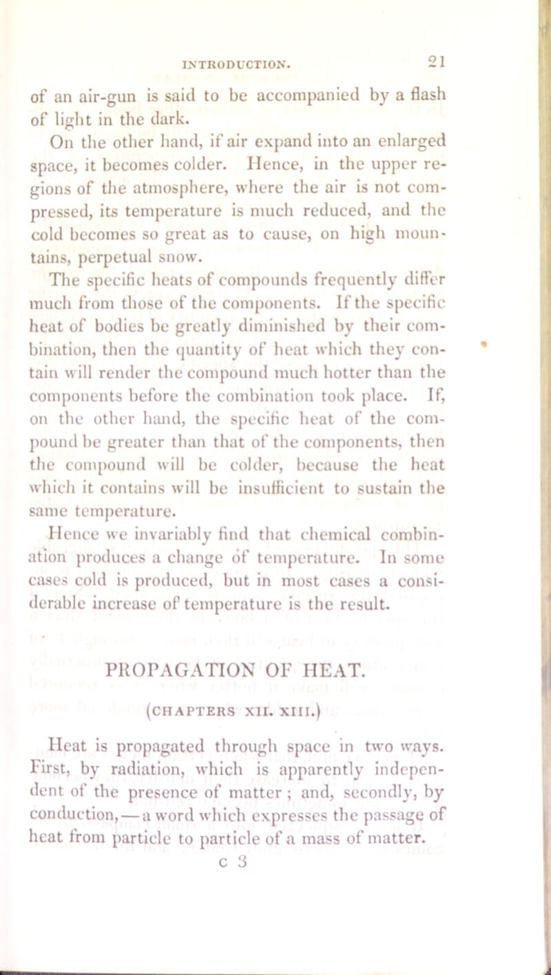 of an air-gun is said to be accompanied by a flash of liglit in the dark. On the otlier hand, if air expand into an enlarged space, it becomes colder. Hence, in the upper re- gions of the atmosphere, where the air is not com- pressed, its temperature is much reduced, and the cold becomes so great as to cause, on high moun- tains, perpetual snow. Tlie specific heats of compounds frequently differ much from those of the components. If the specific heat of bodies be greatly diminished by their com- bination, then the (juantity of heat which they con- tain will render the compound much hotter than the components before the combination took place. If, on the other luuul, the specific heat of the com- pound be greater than that of the components, then the compound will be colder, because the heat which it contains will be insufficient to sustain the same temperature. Hence we invariably find that chemical combin- ation produces a change of temperature. In some cases cold is produced, but in most cases a consi- derable increase of temperature is the result. PROPAGATION OF HEAT. (chapters XII. XIII.) Heat is propagated through space in two ways. First, by radiation, which is apparently indepen- dent of the presence of matter ; and, secondly, by conduction,—a word which expresses the passage of heat from particle to particle of a mass of matter.