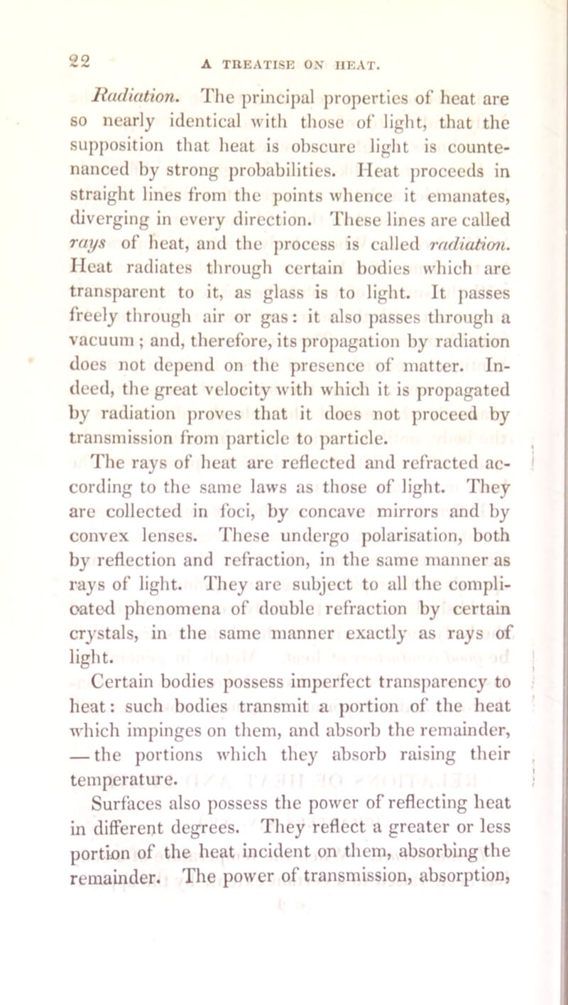 Radiation. Tlie principal properties of heat are so nearly identical with those of light, that the supposition that heat is obscure light is counte- nanced by strong probabilities. Heat proceeds in straight lines from the points whence it emanates, diverging in every direction. These lines are called rays of heat, and the process is called radiation. Heat radiates through certain bodies which are transparent to it, as glass is to light. It passes freely through air or gas: it also passes through a vacuum ; and, therefore, its propagation by radiation does not depend on the presence of matter. In- deed, the great velocity with which it is propagated by radiation proves that it does not proceed by transmission from particle to particle. The rays of heat are reflected and refracted ac- cording to the same laws as those of light. They are collected in foci, by concave mirrors and by convex lenses. These undergo polarisation, both by reflection and refraction, in the same manner as rays of light. They are subject to all the compli- oatcxl phenomena of double refraction by certain crystals, in the same manner exactly as rays of light. Certain bodies possess imperfect transparency to heat: such bodies transmit a portion of the heat which impinges on them, and absorb the remainder, — the portions which they absorb raising their temperature. Surfaces also possess the power of reflecting heat in different degrees. They reflect a greater or less portion of the heat incident on them, absorbing the remainder. The power of transmission, absorption,