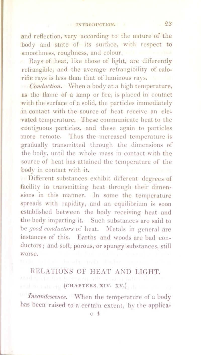 and reflection, vary according to the nature of the body aiul state of its surface, with respect to smoothness, rougliness, and colour. Rays of heat, like those of light, are differently refrangible, luul the average refrangibility of calo- rific rays is less than that of luminous rays. Condnction. When a body at a high temperature, ns the flame of a lamp or lire, is placed in contact with the surface of a solid, the particles immediately in contact with the source of heat receive an ele- vated temperature. These communicate heat to the contiguous particles, and these again to particles more remote. Thus the increased temperature is gradually transmitted through the dimensions of the body, until the whole mass in contact with the source of heat has attained the temperature of the body in contact with it. Different substances exhibit different degrees of facility in transmitting heat through their dimen- sions in this manner. In some the temperature spreads with rapidity, and an equilibrium is soon established between the boily receiving heat and die body imparting it. Such substances are said to be (jimd conductors of heat. Metals in general are instances of this. Earths and woods are bad con- ductors ; and soft, porous, or spungy substances, still worse. RELATIONS OF HEAT AND LIGHT. (CHAPTERS XIV. XV.) IncoTidescence. When the temperature of a body has been raised to a certain extent, by the applica- c 4