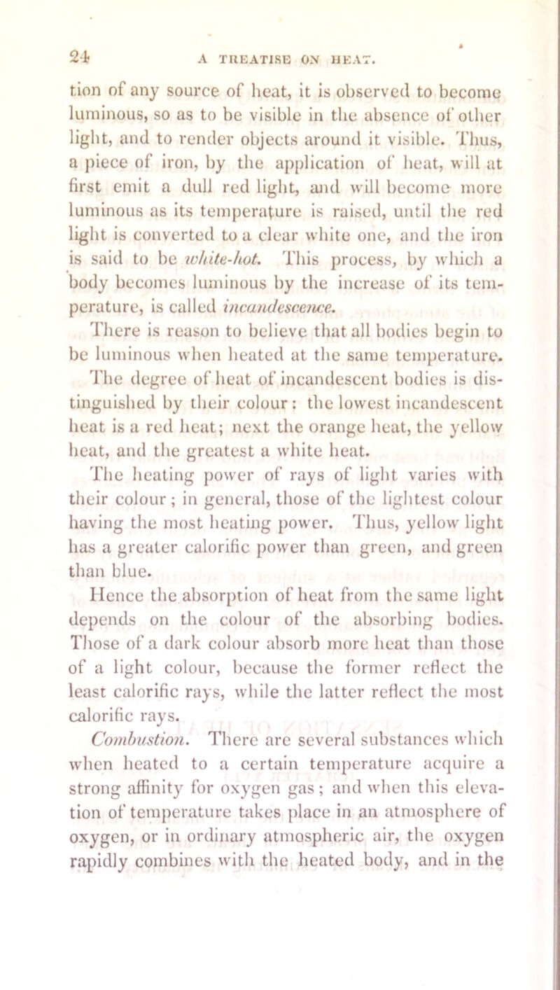 2-1. tion of any source of heat, it is observed to become luminous, so as to be visible in the absence of other light, and to render objects around it visible. Thus, a piece of iron, by the application of heat, will at first emit a dull red light, and will become more luminous as its temperature is raised, until the red light is converted to a clear white one, and the iron is said to be white-hot. This process, by which a body becomes luminous by the increase of its tem- perature, is called incandescence. There is reason to believe that all bodies begin to be luminous when heated at the same temperature. The degree of heat of incandescent bodies is dis- tinguished by their colour: the lowest incandescent heat is a red heat; next the orange heat, the yellow heat, and the greatest a white heat. The healing power of rays of light varies with their colour; in general, those of the lightest colour having the most heating power. Thus, yellow light has a greater calorific power than green, and green than blue. Hence the absorption of heat from the same light depends on the colour of the absorbing bodies. Those of a dark colour absorb more heat than those of a light colour, because the former reflect the least calorific rays, while the latter reflect the most calorific rays. Combustion. There are several substances which when heated to a certain temperature acquire a strong affinity for oxygen gas ; and when this eleva- tion of temperature takes place in an atmosphere of oxygen, or in ordinary atmospheric air, the oxygen rapidly combines with the heated body, and in the