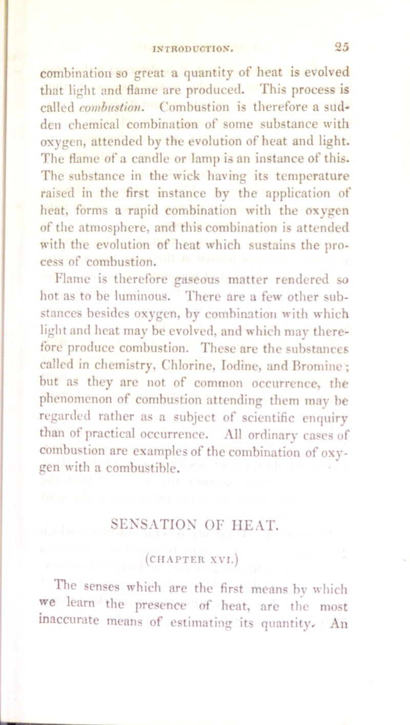 combination so great a quantity of heat is evolved that liglu and flame are produced. This process is called comhustiov. Combustion is therefore a sud- den chemical combination of some substance with oxygen, attended by the evolution of heat and light. The flame of a candle or lamp is an instance of this. The substance in the wick having its temperature raised in the first instance by the application of heat, forms a rapid combination with the oxygen of the atmosphere, and this combination is attended with the evolution of heat which sustains the pro- cess of combustion. Flame is therefore gaseous matter rendered so hot as to be luminous. There are a few other sub- stances besides oxygen, by combination with which light and heat may be evolved, and which may there- fore produce combustion. These are the substances called in chemistry. Chlorine, Iodine, and Bromine; but as they are not of common occurrence, the phenomenon of combustion attending them may be regarded rather as a subject of scientific enquiry than of practical occurrence. All ordinary cases of combustion are examples of the combination of oxy- gen with a combustible. SENSATION OF HEAT. (chapter XVI.) Tlie senses which are the first means by which we learn the presence of heat, are the most inaccurate means of estimating its quantity- An