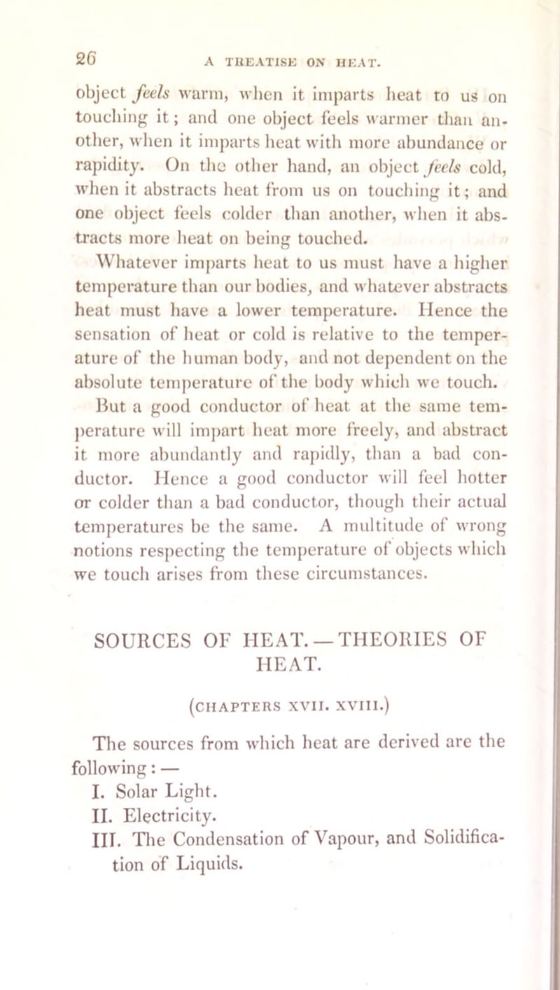 object feels warm, when it imparts lieat to us on touching it; and one object feels warmer than an- other, when it imparts heat with more abundance or rapidity. On the otlier liand, an object /tWs cold, when it abstracts heat from us on touching it; and one object feels colder than another, tvlien it abs- tracts more heat on being touched. Whatever imparts heat to us must have a higher temperature than our bodies, and whatever abstracts heat must have a lower temperature. Hence the sensation of heat or cold is relative to the temper- ature of the human body, and not dependent on the absolute temperature of the body which we touch. liut a good conductor of heat at the same tem- perature will impart heat more freely, and abstract it more abundantly and rapidly, than a bad con- ductor. Hence a good conductor will feel hotter or colder than a bad conductor, though their actual temperatures be the same. A multitude of wrong notions respecting the temperature of objects which we touch arises from these circumstances. SOURCES OF HEAT. —THEORIES OF HEAT. (chapters XVII. XVIII.) The sources from which heat are derived are the following: — I. Solar Light. II. Electricity. HI. Tlie Condensation of Vapour, and Solidifica- tion of Liquids.