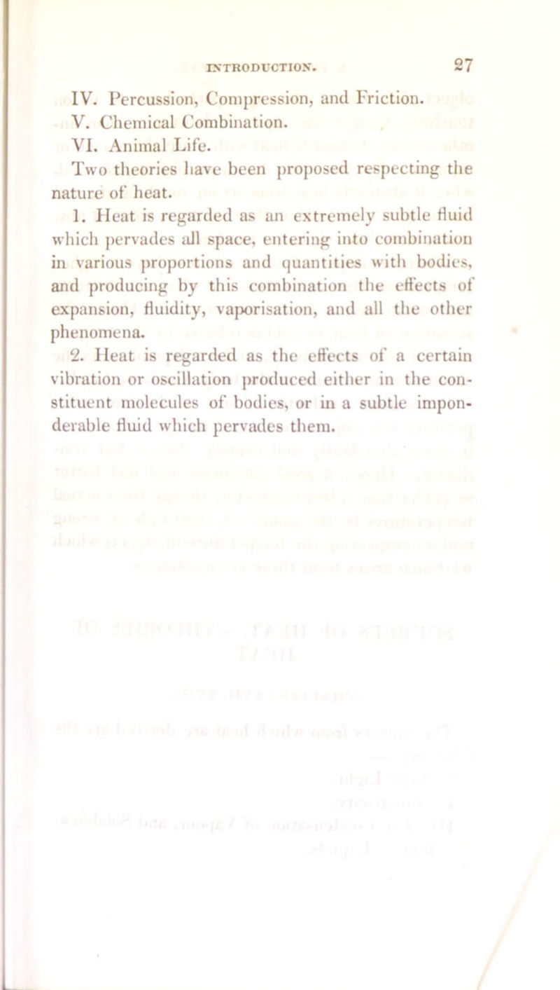 IV. Percussion, Compression, and Friction. V. Chemical Combination. VI. Animal Life. Two theories have been proposed respecting the nature of heat. 1. Heat is regarded as an extremely subtle fluid which pervades idl space, entering into combination in various proportions and quantities witli bodies, and producing by this combination the eft'ects of expansion, fluidity, vaporisation, and all the other phenomena. 2. Heat is regarded as the eft’ects of a certain vibration or oscillation produced either in the con- stituent molecules of bodies, or in a subtle impon- derable fluid which pervades them.