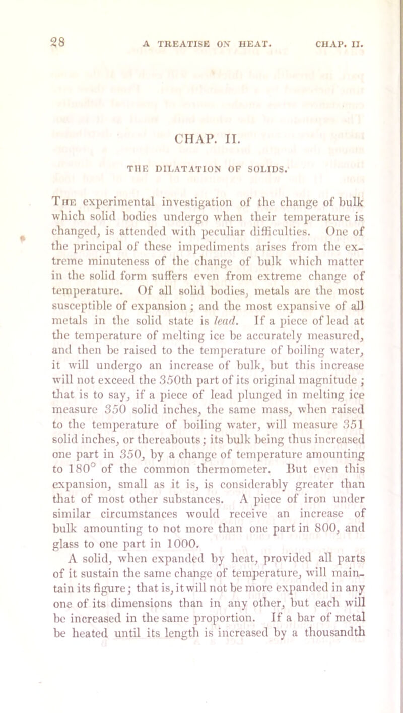 CHAP. II. THE DILATATION OF SOLIDS. The experimental investigation of the change of hulk which solid bodies undergo when their temperature is changed, is attended with peculiar difficulties. One of the jirincipal of these impediments arises from the ex- treme minuteness of the change of hulk which matter in the solid form suffers even from extreme change of temperature. Of all solid bodies, metals are the most susceptible of expansion ; and the most expansive of all metals in the solid state is /eufl. If a piece of lead at tlic temperature of melting ice be accurately measured, ami then he raised to the temperature of boiling water, it will undergo an increase of hulk, hut this increase will not exceed the .^.^Oth part of its original magnitude ; tliat is to say, if a piece of lead j)lunged in melting ice measure 350 solid inches, the same mass, when raised to the temperature of boiling water, will measure 351 solid inches, or thereabouts; its hulk being thus increased one part in 350, by a change of temperature amounting to 180° of the common thermometer. Hut even this expansion, small as it is, is considerably greater than tliat of most other substances. A piece of iron under similar circumstances w’ould receive an increase of bulk amounting to not more than one part in 800, and glass to one part in 1000. A solid, when expanded by heat, provided all parts of it sustain the same change of temperature, will main- tain its figure; that is, it will not be more expanded in any one of its dimensions than in any other, but each will be increased in the same proportion. If a bar of metal be heated until its length is increased by a thousandth