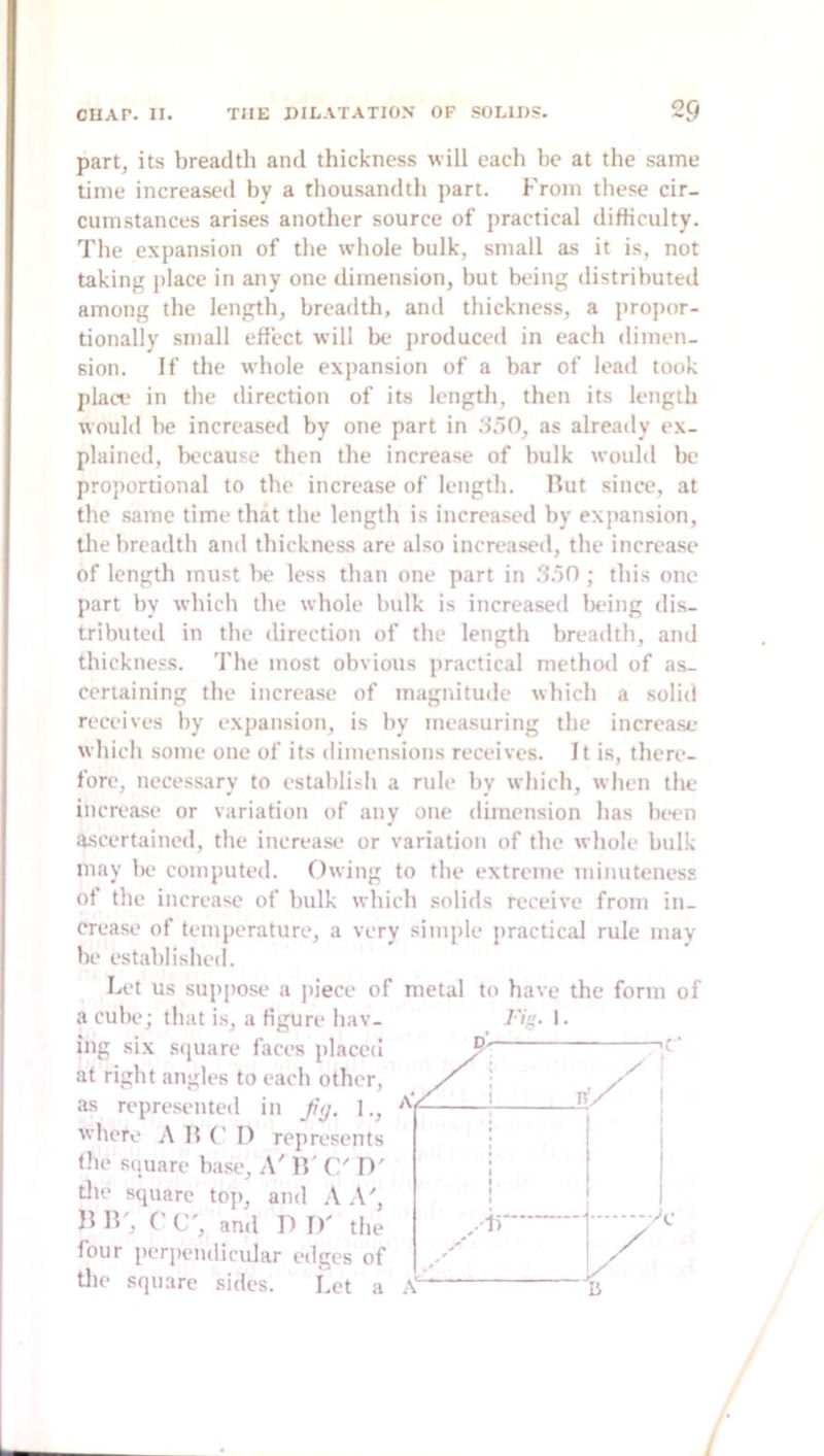 part, its breadth and thickness will each be at the same time increased by a thousandth part. From tliese cir- cumstances arises another source of practical difficulty. The expansion of the whole bulk, small as it is, not taking place in any one dimension, but being distributed among the length, breadth, and thickness, a propor- tionally small effect will be produced in each dimen- sion. If the whole expansion of a bar of lead took placv in the direction of its length, then its length would be increased by one part in 3.^0, as already ex- plained, because then the increase of bulk would be proportional to the increase of length. Rut since, at the .same time that the length is increased by expansion, tlie breadth and thickness are also increased, the increase of length must be less than one part in .‘5.50 ; this one part by which the whole bulk is increased being dis- tributed in the direction of the length breadth, and thickness. The most obvious practical method of as- certaining the increase of magnitude which a solid receives by expansion, is by measuring the increa.se which some one of its dimensions receives. It is, there- fore, necessary to establisli a rule by which, when the increase or variation of any one dimension has bi-en ascertained, the increase or variation of the whole bulk may lie computed. Owing to the extreme minuteness of the increase of bulk which solids receive from in- crease of temperature, a very simple practical rule may be established. Let us suppose a piece of metal to have the form of a cube; that is, a figure hav- ing six stjuare faces placed at right angles to each other, as representeil in ftj, 1., where A R C I) represents tile square base. A' R' C' W tlie square top, and \ A', R', r C', and D D' the four periicndicidar edges of tlie square sides. Let a y.