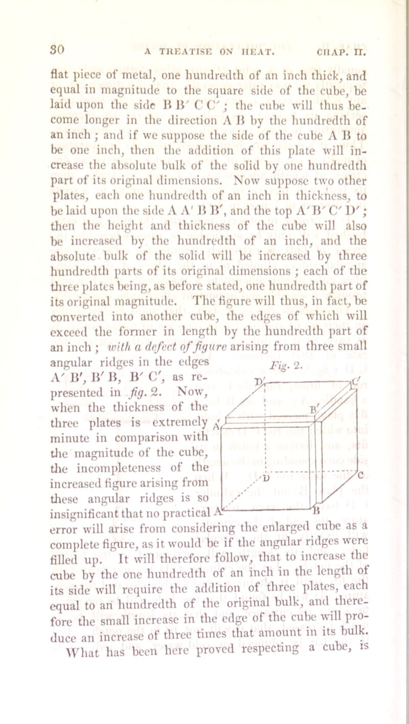 so flat piece of metal, one Imnclrcdth of an inch thick, and equal in magnitude to the square side of the cube, be laid upon the side 11 11' C C'; the cube will thus be- come longer in the direction A 15 by the hundredth of an inch ; and if we suppose the side of the cube A 15 to be one inch, then the addition of this plate will in- crease the absolute bulk of the solid by one hundredth part of its original dimensions. Now suppose two other plates, each one hundredth of an inch in thickness, to be laid upon the side A A' 1515', and the top A'15' C' D'; then the heiglit and thickness of the cul>e will also be increased by the hundredth of an inch, and the absolute bulk of the solid will be increased by three hundredth parts of its original dimensions ; each of the tliree i)latcs being, as before stated, one hundredth part of its original magnitude. The figure will thus, in fact, be converted into another cube, the edges of which will exceed the former in length by the hundredth part of an inch ; wif/i a defect of figure arising from three small angular ridges in the edges g. A' 15', 15' 15, 15' C', as re- presented in fig. 2. Now, when the thickness of the three plates is extremely minute in comparison with tlie magnitude of the cube, tlie incompleteness of the increased figure arising from tliese angidar ridges is so insignificant that no practical error will arise from considering the enlarged cuhe as a complete figure, as it would be if the angular ridges were filled up. It will therefore follow, that to increase the cube by the one hundredth of an inch in the length of its side will require the addition of three plates, each equal to an hundredth of the original bulk, and there- fore the small increase in the edge of the cube will pro- duce an increase of three times that amount in its bulk. 5\'hat has been here proved respecting a cube, is