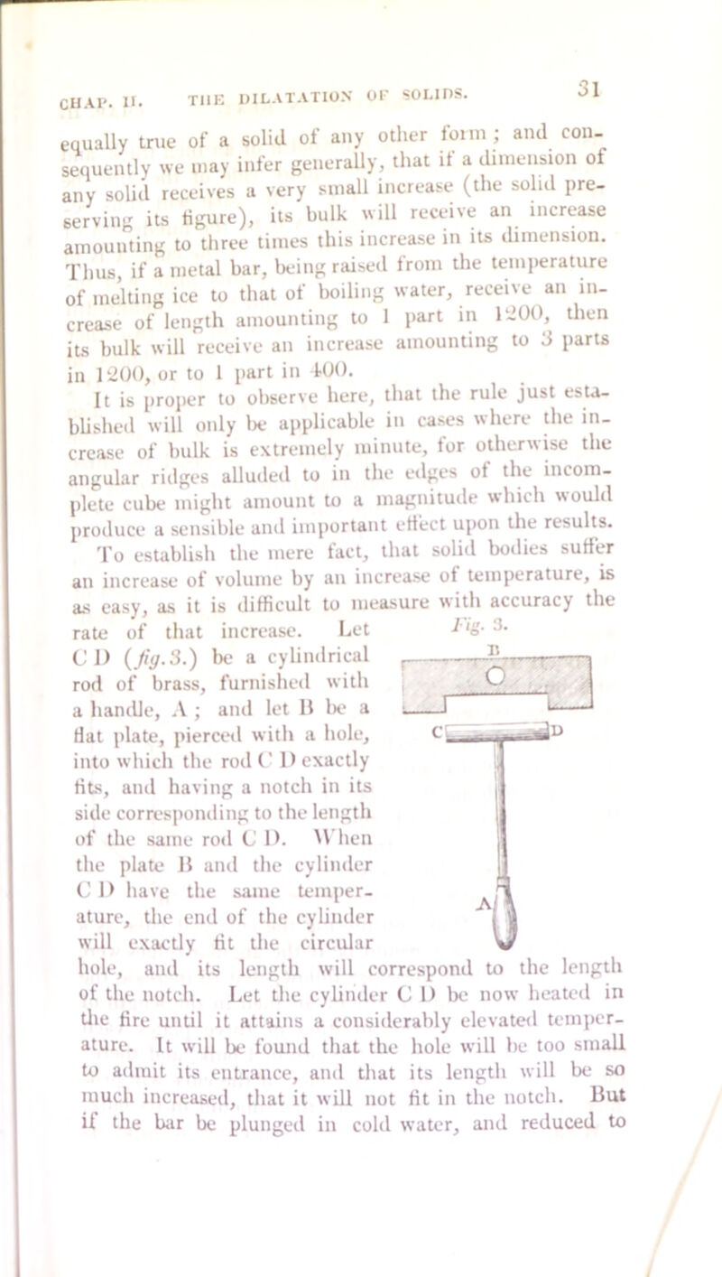 CUAP. 11. equally true of a solid of any other fomi ; and con- sequently we may infer generally, that it a cliniension of any solid receives a very small increase (the solid pre- serving its figure), its bulk will receive an increase amounting to three times this increase in its dimension. Thus, if a metal bar, being raised from the temperature of melting ice to that of boiling water, receive an in- crease of length amounting to 1 part in ItlOO, then its bulk will receive an increase amounting to 3 parts in 1‘2(}(), or to 1 part in iUO. It is proper to observe here, that the rule just esta- blished will only lie applicable in cases where die in- crease of bulk is extremely minute, for otherwise the angular riilges alluded to in the edges ot the incom- plete cube might amount to a magnitude which would produce a sensible anil important effect upon the results. To establish the mere fact, that solid bodies suffer an increase of volume by an increase of temperature, is as easy, as it is difficult to measure with accuracy the rate of that increase. Let CD {Jig.3.) be a cyUndrical rod of brass, furnished with a handle, \ ; and let H bo a fiat plate, pierced with a hole, into which the rod C 1) exactly fits, and having a notch in its side corresponding to the length of the same rod C D. M’hen the plate 11 and the cylinder C 1) have the same temper- ature, the end of the cylinder will exactly fit the circular w hole, and its length will correspond to the length of the notch. Let the cy Under CD be now heated in tlie fire until it attains a considerably elevateil temper- ature. It will be found that the hole will be too small to admit its entrance, and that its length will be so much increased, that it will not fit in the notch. But if the bar be plunged in cold water, and reduced to