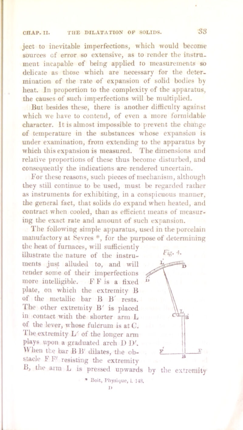 ject to inevitable imperfections, which would become sources of error so extensive, as to render the instru- ment incapable of lieing applied to measurements so delicate as those which are necessary for tlie deter- mination of the rate of expansion of solid bodies by heat. In proportion to the complexity of the apparatus, the causes of such imjierfections will be multiplied. liut besides these, there is another diHiculty against which we have to contend, of even a more formidable character. It is almost impossible to prevent the change of temperature in the substances whose expansion is under examination, from extending to the apparatus by which this expansion is measured. 'I'he dimensions and relative proportions of these thus become disturbed, and consequently the indications are rendered uncertain. For these reasons, such pieces of mechanism, although they still continue to be used, must lx? regardeil rather as instruments for exhibiting, in a conspicuous manner, the general fact, that solids do expand when heated, and contract when cooled, than as efheient means of measur- ing the exact rate and amount of such expansion. The following simple apparatus, used in the j)ortelain manufactory at Sevres *, for the purpose of determining the heat of furnaces, will sufficiently illustrate the nature of the instru- ments just alluded to, and will render some of their imperfections more intelligible. F F is a fixed plate, on which the extremity B of the metallic bar B B' rests. The other extremity B' is placed in contact with the shorter arm L of the lever, whose fulcrum is at C. The extremity L' of the longer arm plays upon a graduated arch 1) 1)'. hen the bar B B' dilates, tlie ob- stacle F F' resisting tlie extremity Bj the arm L is pressed upwards by the ex»romity • Boit, Physique, i. 14S. Fiii. ■).