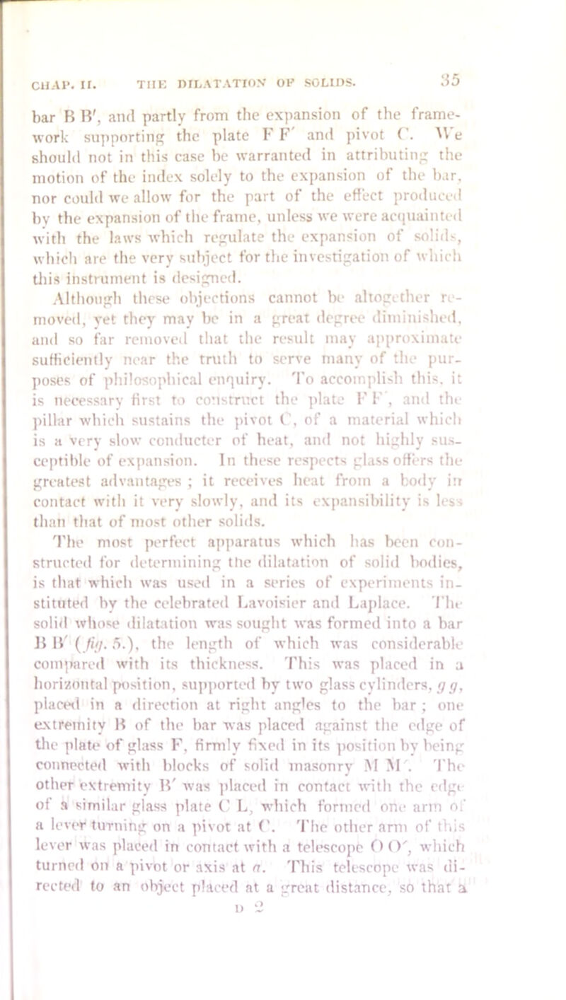 H5 bar B B', and partly from the expansion of the frame- work sujiportin the plate K F and pivot ('. W e should not in this case be warranted in attributing the motion of the index solely to the expansion of the b.ir, nor could we allow for the part of the effect produced bv the expansion of the frame, unless we were anpiainted with the laws which regulate the expansion of solids, which are the very subject for the investigation of which tliis instrument is designed. Although these objections cannot be altogether re- moved, vet they may be in a great degree diminished, and so far removed that the result may approximate sufficiently near the truth to serve many of the ])ur- poses of philosophical enquiry. To accomplish this, it is necessary first to construct the plate 1' F , and the pillar which sustains the pivot C, of a material which is a very slow conducter of heat, and not highly sus- cejitible of expansion. In these respects glass offers the greatest advantages ; it receives heat from a bo<ly in contact with it very slowly, and its expansibility is less than that of most other solids. 'I'he most perfect apparatus which has been con- structed for determining tlic dilatation of solid bodies, is that which was used in a series of experiments in- stituted by the celebrated Lavoisier and Laplace. I'lu- soliil whose dilanuion was sought was formed into a bar B B' { fill. the length of which was considerable comirarcd with its thickness. I'his was placed in a horizontal position, supported by two glass cylinders,/7 _r/, placeil in a direction at right angles to the bar ; one extremity B of the bar was placed against the edge of the plate of glass F, firmly fixed in its ])osition by being connected with blocks of solid masonrv M M'. 'I'he other extremity B' was ]ilaced in contact ivith the edge of a similar glass jdate (' L, which formed one arm o/ a lever turning on a pivot at ('. 'I’lic other arm of this lever was placed in contact with a telescope 0()', which turned on a pivot or axis at a. 'riiis telescope was di- rected to an object placed at a great distance, so that a 1) Z