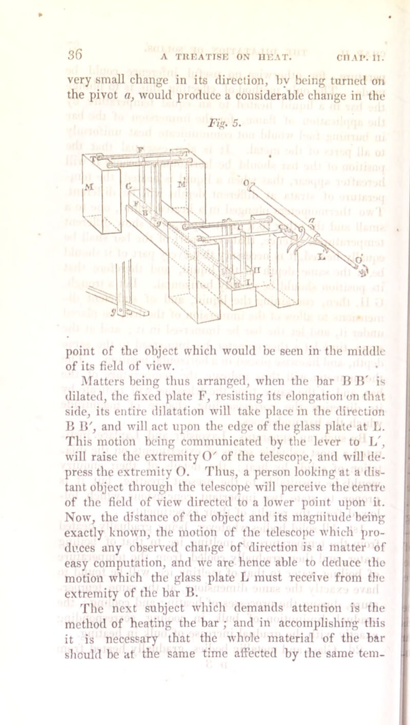 very small change in its direction, hy being turned on the pivot a, would produce a considerable change in the Fi^. 5. point of the object nhich would be seen in the middle of its field of view. Matters being thus arranged, when the bar li B' is dilated, the fixed plate F, resisting its elongation on that side, its entire dilatation will take place in the direction B B', and will act upon the edge of the glass i)late at L. This motion being communicated by the lever to L', will raise the extremity O' of the telescope, and will de- press the extremity O. Thus, a person looking at a dis- tant object through the telescope will perceive the centre of the field of view directed to a lower point upon it. Now, the distance of the object and its magnitude being exactly known, the motion of the telescope which pro- duces any observed change of direction is a matter of easy computation, and we are hence able to deduce the motion which the glass plate L must receive from the extremity of the bar B. Tile next subject which demands attention is the method of heating the bar ; and in accomplishing this it is necessary that the whole material of the bar should be at the same time affected by the same tern-